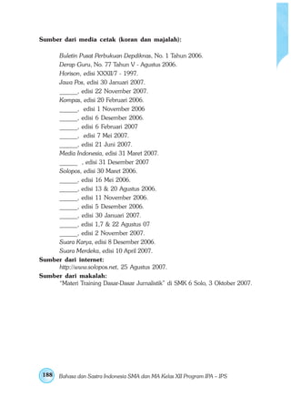 Sumber dari media cetak (koran dan majalah):

     Buletin Pusat Perbukuan Depdiknas, No. 1 Tahun 2006.
     Derap Guru, No. 77 Tahun V - Agustus 2006.
     Horison, edisi XXXII/7 - 1997.
     Jawa Pos, edisi 30 Januari 2007.
     ______, edisi 22 November 2007.
     Kompas, edisi 20 Februari 2006.
     ______, edisi 1 November 2006
     ______, edisi 6 Desember 2006.
     ______, edisi 6 Februari 2007
     ______, edisi 7 Mei 2007.
     ______, edisi 21 Juni 2007.
     Media Indonesia, edisi 31 Maret 2007.
     ______ , edisi 31 Desember 2007
     Solopos, edisi 30 Maret 2006.
     ______, edisi 16 Mei 2006.
     ______, edisi 13 & 20 Agustus 2006.
     ______, edisi 11 November 2006.
     ______, edisi 5 Desember 2006.
     ______, edisi 30 Januari 2007.
     ______, edisi 1,7 & 22 Agustus 07
     ______, edisi 2 November 2007.
     Suara Karya, edisi 8 Desember 2006.
     Suara Merdeka, edisi 10 April 2007.
Sumber dari internet:
     http://www.solopos.net, 25 Agustus 2007.
Sumber dari makalah:
     “Materi Training Dasar-Dasar Jurnalistik” di SMK 6 Solo, 3 Oktober 2007.




 188   Bahasa dan Sastra Indonesia SMA dan MA Kelas XII Program IPA – IPS
 