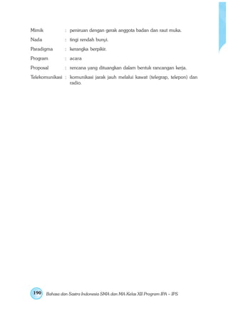 Mimik            : peniruan dengan gerak anggota badan dan raut muka.
Nada             : tingi rendah bunyi.
Paradigma        : kerangka berpikir.
Program          : acara
Proposal         : rencana yang dituangkan dalam bentuk rancangan kerja.
Telekomunikasi : komunikasi jarak jauh melalui kawat (telegrap, telepon) dan
                 radio.




 190    Bahasa dan Sastra Indonesia SMA dan MA Kelas XII Program IPA – IPS
 