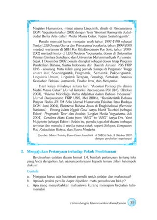 Magister Humaniora, minat utama Linguistik, diraih di Pascasarjana
      UGM Yogyakarta tahun 2002 dengan Tesis “Asosiasi Pornografis Judul-
      Judul Berita Artis dalam Media Massa Cetak: Kajian Sosiolinguistik”.
          Penulis memulai karier mengajar sejak tahun 1997-1998 sebagai
      Tentor LBB Omega Gama dan Primagama Surakarta, tahun 1999-2000
      menjadi wartawan di SKH Pos Kita/Bengawan Pos Solo, tahun 2000-
      2002 menjadi tentor di LBB Neutron Yogyakarta, dosen di Universitas
      Veteran Bantara Sukoharjo dan Universitas Muhammadiyah Purworejo.
      Sejak 1 Desember 2002 penulis diangkat sebagai dosen tetap Program
      Pendidikan Bahasa, Sastra Indonesia dan Daerah Jurusan PBS FKIP
      UNS - sekarang. Mata kuliah yang pernah diampu di Perguruan Tinggi
      antara lain; Sosiolinguistik, Pragmatik, Semantik, Psikolinguistik,
      Linguistik Umum, Linguistik Terapan, Fonologi, Sintaksis, Analisis
      Kesalahan Bahasa, Jurnalistik, Filsafat Ilmu, dan Menyimak.
          Hasil karya ilmiahnya antara lain: “Asosiasi Pornografis dalam
      Media Massa Cetak” (Jurnal Retorika Pascasarjana PBI UNS, Oktober
      2003), “Valensi Morfologis Verba Adjektiva dalam Bahasa Indonesia”
      (Jurnal Dwijawacana FKIP UNS, Mei 2004), “Karakteristik Bahasa
      Penyiar Radio JPI FM Solo (Jurnal Humaniora Fakultas Ilmu Budaya
      UGM, Juni 2004), Eksistensi Bahasa Jawa di Eraglobalisasi (Seminar
      Nasional), Emang Islam Nggak Gaul karya Munif Tauchid (sebagai
      Editor), Pragmatik: Teori dan Analisis (Lingkar Media Yogyakarta, Juli
      2004), Cendera Mata Cinta from “ABG” to “ABG” karya Drs. Yant
      Mujiyanto (sebagai Editor). Selain itu, penulis juga aktif dalam berbagai
      seminar dan menulis di media massa cetak, seperti Solopos, Bengawan
      Pos, Kedaulatan Rakyat, dan Suara Merdeka.
          (Sumber: Materi Training Dasar-Dasar Jurnalistik di SMK 6 Solo, 3 Oktober 2007
                                                           dengan perubahan seperlunya)



2. Mengajukan Pertanyaan terhadap Pokok Pembicaraan
       Berdasarkan catatan dalam format 1.4, buatlah pertanyaan tentang teks
   yang Anda dengarkan, lalu ajukan pertanyaan kepada teman dalam kelompok
   diskusi!
   Contoh:
   a. Mengapa harus ada kaderisasi penulis untuk pelajar dan mahasiswa?
   b. Apakah profesi penulis dapat dijadikan mata pencaharian hidup?
   c. Apa yang menyebabkan mahasiswa kurang merespon kegiatan tulis-
      menulis?



                                    Perkembangan Telekomunikasi dan Informasi         11
 