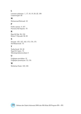 L
Lamaran pekerjaan 1, 17, 18, 19, 20, 22, 180
Lestariningsih 68
M
Muhammad Rohmadi 10
P
Public opinion 4, 167
Purwana Adi Saputra 74
R
Raja Ali Haji 86, 154
Robert T. Kiyosaki 82, 83
S
Sinopsis 125, 127, 163, 173, 174, 175
Siti Mukaromah 73
T
Taufiq Ismail 28, 40
Teguh W. Sastro 75
Teknologi telekomunikasi 2
U
Ungkapan penolakan 12
Ungkapan persetujuan 12, 176
W
Workshop Teater 103, 104




 192    Bahasa dan Sastra Indonesia SMA dan MA Kelas XII Program IPA – IPS
 