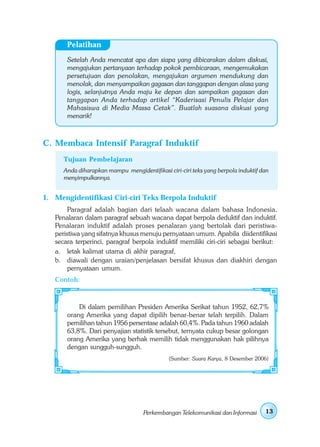 Pelatihan
       Setelah Anda mencatat apa dan siapa yang dibicarakan dalam diskusi,
       mengajukan pertanyaan terhadap pokok pembicaraan, mengemukakan
       persetujuan dan penolakan, mengajukan argumen mendukung dan
       menolak, dan menyampaikan gagasan dan tanggapan dengan alasa yang
       logis, selanjutnya Anda maju ke depan dan sampaikan gagasan dan
       tanggapan Anda terhadap artikel “Kaderisasi Penulis Pelajar dan
       Mahasiswa di Media Massa Cetak”. Buatlah suasana diskusi yang
       menarik!



C. Membaca Intensif Paragraf Induktif
      Tujuan Pembelajaran
      Anda diharapkan mampu mengidentifikasi ciri-ciri teks yang berpola induktif dan
      menyimpulkannya.


1. Mengidentifikasi Ciri-ciri Teks Berpola Induktif
        Paragraf adalah bagian dari telaah wacana dalam bahasa Indonesia.
   Penalaran dalam paragraf sebuah wacana dapat berpola deduktif dan induktif.
   Penalaran induktif adalah proses penalaran yang bertolak dari peristiwa-
   peristiwa yang sifatnya khusus menuju pernyataan umum. Apabila diidentifikasi
   secara terperinci, paragraf berpola induktif memiliki ciri-ciri sebagai berikut:
   a. letak kalimat utama di akhir paragraf,
   b. diawali dengan uraian/penjelasan bersifat khusus dan diakhiri dengan
        pernyataan umum.
   Contoh:



           Di dalam pemilihan Presiden Amerika Serikat tahun 1952, 62,7%
       orang Amerika yang dapat dipilih benar-benar telah terpilih. Dalam
       pemilihan tahun 1956 persentase adalah 60,4%. Pada tahun 1960 adalah
       63,8%. Dari penyajian statistik tersebut, ternyata cukup besar golongan
       orang Amerika yang berhak memilih tidak menggunakan hak pilihnya
       dengan sungguh-sungguh.
                                              (Sumber: Suara Karya, 8 Desember 2006)




                                    Perkembangan Telekomunikasi dan Informasi      13
 