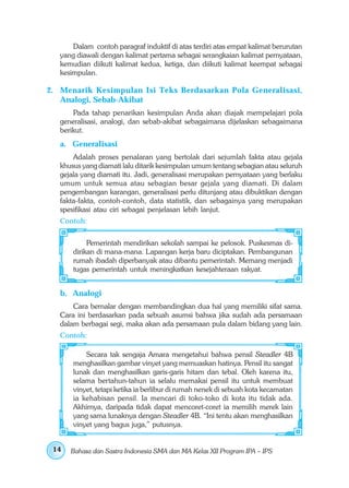 Dalam contoh paragraf induktif di atas terdiri atas empat kalimat berurutan
   yang diawali dengan kalimat pertama sebagai serangkaian kalimat pernyataan,
   kemudian diikuti kalimat kedua, ketiga, dan diikuti kalimat keempat sebagai
   kesimpulan.

2. Menarik Kesimpulan Isi Teks Berdasarkan Pola Generalisasi,
   Analogi, Sebab-Akibat
       Pada tahap penarikan kesimpulan Anda akan diajak mempelajari pola
   generalisasi, analogi, dan sebab-akibat sebagaimana dijelaskan sebagaimana
   berikut.
   a. Generalisasi
       Adalah proses penalaran yang bertolak dari sejumlah fakta atau gejala
   khusus yang diamati lalu ditarik kesimpulan umum tentang sebagian atau seluruh
   gejala yang diamati itu. Jadi, generalisasi merupakan pernyataan yang berlaku
   umum untuk semua atau sebagian besar gejala yang diamati. Di dalam
   pengembangan karangan, generalisasi perlu ditunjang atau dibuktikan dengan
   fakta-fakta, contoh-contoh, data statistik, dan sebagainya yang merupakan
   spesifikasi atau ciri sebagai penjelasan lebih lanjut.
   Contoh:


            Pemerintah mendirikan sekolah sampai ke pelosok. Puskesmas di-
       dirikan di mana-mana. Lapangan kerja baru diciptakan. Pembangunan
       rumah ibadah diperbanyak atau dibantu pemerintah. Memang menjadi
       tugas pemerintah untuk meningkatkan kesejahteraan rakyat.


   b. Analogi
       Cara bernalar dengan membandingkan dua hal yang memiliki sifat sama.
   Cara ini berdasarkan pada sebuah asumsi bahwa jika sudah ada persamaan
   dalam berbagai segi, maka akan ada persamaan pula dalam bidang yang lain.
   Contoh:

           Secara tak sengaja Amara mengetahui bahwa pensil Steadler 4B
       menghasilkan gambar vinyet yang memuaskan hatinya. Pensil itu sangat
       lunak dan menghasilkan garis-garis hitam dan tebal. Oleh karena itu,
       selama bertahun-tahun ia selalu memakai pensil itu untuk membuat
       vinyet, tetapi ketika ia berlibur di rumah nenek di sebuah kota kecamatan
       ia kehabisan pensil. Ia mencari di toko-toko di kota itu tidak ada.
       Akhirnya, daripada tidak dapat mencoret-coret ia memilih merek lain
       yang sama lunaknya dengan Steadler 4B. “Ini tentu akan menghasilkan
       vinyet yang bagus juga,” putusnya.


 14   Bahasa dan Sastra Indonesia SMA dan MA Kelas XII Program IPA – IPS
 