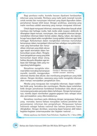 Bagi pembaca mahir, konteks bacaan dipahami berdasarkan
     informasi yang memadai. Pembaca yang mahir perlu terampil menulis
     untuk menata dan menyimpan informasi yang dapat digunakan dalam
     pemahaman bacaan lebih lanjut. Dengan sendirinya, seseorang yang
     mahir membaca adalah seseorang yang mampu menguasai informasi.
          Untuk dapat menguasai informasi, seseorang diharuskan banyak sekali
     membaca dari berbagai media, baik media cetak maupun elektronik. Ia
     diharapkan dapat mencari, menyimpan, dan mengelola informasi dengan
     menafsirkan informasi dalam bentuk catatan, kliping, tulisan, dan laporan.
     Ia juga harus dapat selalu mengkinikan (meng-update) informasi agar tidak
     tertinggal. Keikutsertaan dalam mengkinikan informasi memerlukan
     kemampuan dalam mempelajari informasi baru sekaligus menyeleksi infor-
     masi yang bermanfaat dan menyi-
     sihkan informasi yang tidak relevan
     agar terjadi otomatisasi dalam ber-
     komunikasi secara efisien. Pengeta-
     huan-pengetahuan usang yang tidak




                                                                                    Sumber: Dokumen Penerbit
     bermanfaat dapat dikaji ulang,
     bahkan jika perlu dilupakan agar ter-
     lepas dari belenggu statis yang me-
     ngundang ketertinggalan.
          Kemahiran mengelola infor-
     masi terkini mencakup kemampuan       Gambar 2 Membaca dapat me-
     meneliti, memilih, menggunakan        nambah wawasan seseorang.
     informasi disertai data akurat, dan membuang pengetahuan yang tidak
     relevan. Dengan demikian, seseorang yang mahir mengelola informasi
     akan mampu menciptakan pengetahuan baru.
          Mereka yang menguasai dan mengelola informasi, dapat melahir-
     kan kritik yang bermakna dan membangun. Mereka dapat melahirkan
     kritik dengan pemahaman kontekstual berdasarkan data akurat yang
     menunjang persoalan-persoalan dalam kehidupan. Dengan kemampuan-
     nya, mereka dapat memberikan gagasan-gagasan baru sebagai solusi
     atas permasalahan yang dikemukakannya.
          Kemahiran membaca perlu didukung dengan penguasaan bahasa
     yang memadai, karena bahasa merupakan wahana perolehan dan
     penyampaian informasi dan pengetahuan. Penguasaan bahasa
     Indonesia sebagai bahasa nasional dan bahasa pemersatu harus
     ditingkatkan. Dengan demikian, seseorang dapat berperan aktif dalam
     kegiatan-kegiatan antarmasyarakat dan kegiatan nasional ....
         (Dikutip seperlunya dari Buletin Pusat Perbukuan, Depdiknas No. 1 Tahun 2006)




16   Bahasa dan Sastra Indonesia SMA dan MA Kelas XII Program IPA – IPS
 