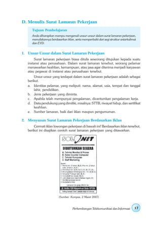 D. Menulis Surat Lamaran Pekerjaan
      Tujuan Pembelajaran
      Anda diharapkan mampu mengenali unsur-unsur dalam surat lamaran pekerjaan,
      menuliskannya berdasarkan iklan, serta memperbaiki dari segi struktur antarkalimat
      dan EYD.


1. Unsur-Unsur dalam Surat Lamaran Pekerjaan
        Surat lamaran pekerjaan biasa ditulis seseorang ditujukan kepada suatu
   instansi atau perusahaan. Dalam surat lamaran tersebut, seorang pelamar
   menawarkan keahlian, kemampuan, atau jasa agar diterima menjadi karyawan
   atau pegawai di instansi atau perusahaan tersebut.
       Unsur-unsur yang terdapat dalam surat lamaran pekerjaan adalah sebagai
   berikut.
   a. Identitas pelamar, yang meliputi: nama, alamat, usia, tempat dan tanggal
       lahir, pendidikan.
   b. Jenis pekerjaan yang diminta.
   c. Apabila telah mempunyai pengalaman, dicantumkan pengalaman kerja.
   d. Data pendukung yang dimiliki, misalnya: STTB, riwayat hidup, dan sertifikat
       keahlian.
   e. Sumber lamaran, baik dari iklan maupun pengumuman.

2. Menyusun Surat Lamaran Pekerjaan Berdasarkan Iklan
       Cermati iklan lowongan pekerjaan di bawah ini! Berdasarkan iklan tersebut,
   berikut ini disajikan contoh surat lamaran pekerjaan yang ditawarkan.




                          (Sumber: Kompas, 2 Maret 2007)



                                     Perkembangan Telekomunikasi dan Informasi        17
 