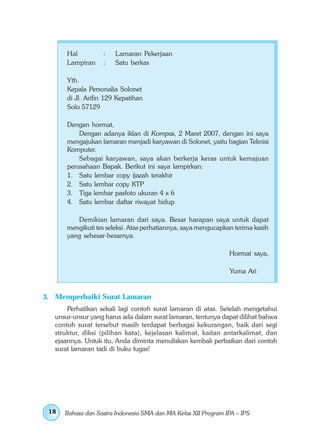 Hal         :    Lamaran Pekerjaan
       Lampiran    :    Satu berkas

       Yth.
       Kepala Personalia Solonet
       di Jl. Arifin 129 Kepatihan
       Solo 57129

       Dengan hormat,
           Dengan adanya iklan di Kompas, 2 Maret 2007, dengan ini saya
       mengajukan lamaran menjadi karyawan di Solonet, yaitu bagian Teknisi
       Komputer.
           Sebagai karyawan, saya akan berkerja keras untuk kemajuan
       perusahaan Bapak. Berikut ini saya lampirkan:
       1. Satu lembar copy ijazah terakhir
       2. Satu lembar copy KTP
       3. Tiga lembar pasfoto ukuran 4 x 6
       4. Satu lembar daftar riwayat hidup

          Demikian lamaran dari saya. Besar harapan saya untuk dapat
       mengikuti tes seleksi. Atas perhatiannya, saya mengucapkan terima kasih
       yang sebesar-besarnya.

                                                                Hormat saya,

                                                                Yuma Ari


3. Memperbaiki Surat Lamaran
       Perhatikan sekali lagi contoh surat lamaran di atas. Setelah mengetahui
   unsur-unsur yang harus ada dalam surat lamaran, tentunya dapat dilihat bahwa
   contoh surat tersebut masih terdapat berbagai kekurangan, baik dari segi
   struktur, diksi (pilihan kata), kejelasan kalimat, kaitan antarkalimat, dan
   ejaannya. Untuk itu, Anda diminta menuliskan kembali perbaikan dari contoh
   surat lamaran tadi di buku tugas!




 18   Bahasa dan Sastra Indonesia SMA dan MA Kelas XII Program IPA – IPS
 