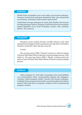Pelatihan
Setelah Anda mempelajari unsur-unsur dalam surat lamaran pekerjaan,
menyusun surat lamaran pekerjaan berdasarkan iklan, dan memperbaiki
surat lamaran, selanjutnya Anda kerjakan tugas berikut!
Carilah iklan lowongan pekerjaan di media cetak. Buatlah surat lamaran
terhadap pekerjaan tersebut. Kerjakan di selembar kertas dan kumpulkan
kepada Bapak/Ibu Guru Anda! Perhatikan struktur, diksi, kejelasan
kalimat, dan ejaannya.




Ruang Info

    Penalaran secara analogi ternyata memiliki peluang untuk salah
apabila kita beranggapan bahwa persamaan satu segi akan memberikan
kepastian persamaan pada segi-segi yang lain

    Contoh:

     Reni seorang alumni SMA 1 Bandar Lampung. Ia diterima bekerja
di Rumah Sakit Abdul Muluk di Bandar Lampung sebagai perawat. Oleh
sebab itu, Nia yang juga lulusan SMA 1 Bandar Lampung pasti pula
diterima kerja di Rumah Sakit Abdul Muluk di Bandar Lampung sebagai
perawat.




Refleksi

     Dalam pelajaran ini, Anda telah mempelajari serta mempraktikkan
cara mendengarkan berita, menyampaikan gagasan dan tanggapan,
membaca intensif paragraf induktif, menulis surat lamaran pekerjaan.
Sudahkah Anda menguasai keterampilan yang Anda pelajari dan lakukan
tersebut? Jika Anda belum menguasai, sebaiknya Anda mengulangi lagi
pelajaran tersebut.




                          Perkembangan Telekomunikasi dan Informasi   19
 