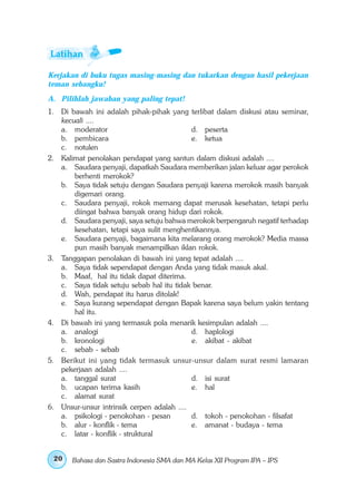 Kerjakan di buku tugas masing-masing dan tukarkan dengan hasil pekerjaan
teman sebangku!
A. Pilihlah jawaban yang paling tepat!
1. Di bawah ini adalah pihak-pihak yang terlibat dalam diskusi atau seminar,
   kecuali ....
   a. moderator                             d. peserta
   b. pembicara                             e. ketua
   c. notulen
2. Kalimat penolakan pendapat yang santun dalam diskusi adalah ....
   a. Saudara penyaji, dapatkah Saudara memberikan jalan keluar agar perokok
       berhenti merokok?
   b. Saya tidak setuju dengan Saudara penyaji karena merokok masih banyak
       digemari orang.
   c. Saudara penyaji, rokok memang dapat merusak kesehatan, tetapi perlu
       diingat bahwa banyak orang hidup dari rokok.
   d. Saudara penyaji, saya setuju bahwa merokok berpengaruh negatif terhadap
       kesehatan, tetapi saya sulit menghentikannya.
   e. Saudara penyaji, bagaimana kita melarang orang merokok? Media massa
       pun masih banyak menampilkan iklan rokok.
3. Tanggapan penolakan di bawah ini yang tepat adalah ....
   a. Saya tidak sependapat dengan Anda yang tidak masuk akal.
   b. Maaf, hal itu tidak dapat diterima.
   c. Saya tidak setuju sebab hal itu tidak benar.
   d. Wah, pendapat itu harus ditolak!
   e. Saya kurang sependapat dengan Bapak karena saya belum yakin tentang
       hal itu.
4. Di bawah ini yang termasuk pola menarik kesimpulan adalah ....
   a. analogi                               d. haplologi
   b. kronologi                             e. akibat - akibat
   c. sebab - sebab
5. Berikut ini yang tidak termasuk unsur-unsur dalam surat resmi lamaran
   pekerjaan adalah ....
   a. tanggal surat                         d. isi surat
   b. ucapan terima kasih                   e. hal
   c. alamat surat
6. Unsur-unsur intrinsik cerpen adalah ....
   a. psikologi - penokohan - pesan         d. tokoh - penokohan - filsafat
   b. alur - konflik - tema                 e. amanat - budaya - tema
   c. latar - konflik - struktural


 20    Bahasa dan Sastra Indonesia SMA dan MA Kelas XII Program IPA – IPS
 