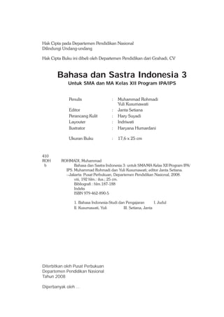 Hak Cipta pada Departemen Pendidikan Nasional
Dilindungi Undang-undang

Hak Cipta Buku ini dibeli oleh Departemen Pendidikan dari Grahadi, CV



        Bahasa dan Sastra Indonesia 3
             Untuk SMA dan MA Kelas XII Program IPA/IPS


              Penulis                   :   Muhammad Rohmadi
                                            Yuli Kusumawati
              Editor                    :   Janta Setiana
              Perancang Kulit           :   Hary Suyadi
              Layouter                  :   Indriwati
              Ilustrator                :   Haryana Humardani

              Ukuran Buku               :   17,6 x 25 cm



410
ROH       ROHMADI, Muhammad
 b               Bahasa dan Sastra Indonesia 3: untuk SMA/MA Kelas XII Program IPA/
            IPS. Muhammad Rohmadi dan Yuli Kusumawati; editor Janta Setiana.
            --Jakarta: Pusat Perbukuan, Departemen Pendidikan Nasional, 2008.
                 viii, 192 hlm.: ilus.; 25 cm.
                 Bibliografi : hlm.187-188
                 Indeks
                 ISBN 979-462-890-5

                 1. Bahasa Indonesia-Studi dan Pengajaran         I. Judul
                 II. Kusumawati, Yuli         III. Setiana, Janta




Diterbitkan oleh Pusat Perbukuan
Departemen Pendidikan Nasional
Tahun 2008

Diperbanyak oleh ...
 