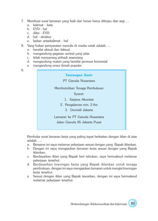 7. Membuat surat lamaran yang baik dan benar harus ditinjau dari segi ....
   a. kalimat - kata
   b. EYD - hal
   c. diksi - EYD
   d. hal - struktur
   e. kaitan antarkalimat - hal
8. Yang bukan persyaratan menulis di media cetak adalah ....
   a. bersifat aktual dan faktual
   b. mengandung gagasan sentral yang jelas
   c. tidak menyerang pribadi seseorang
   d. mengandung materi yang bersifat promosi komersial
   e. mengandung unsur ilmiah populer
9.
                              Tantangan Karir
                            PT Garuda Nusantara

                      Membutuhkan Tenaga Pembukuan
                                    Syarat:
                             1. Sarjana Akuntasi
                          2. Pengalaman min. 2 thn
                              3. Domisili Jakarta

                      Lamaran ke PT Garuda Nusantara
                        Jalan Garuda 85 Jakarta Pusat



    Pembuka surat lamaran kerja yang paling tepat berkaitan dengan iklan di atas
    adalah ….
    a. Bersama ini saya melamar pekerjaan sesuai dengan yang Bapak iklankan.
    b. Dengan ini saya mengajukan lamaran kerja sesuai dengan yang Bapak
        iklankan.
    c. Berdasarkan iklan yang Bapak beri tahukan, saya bermaksud melamar
        pekerjaan tersebut.
    d. Berdasarkan lowongan kerja yang Bapak iklankan untuk tenaga
        pembukuan, dengan ini saya mengajukan lamaran untuk mengisi lowongan
        kerja tersebut.
    e. Sesuai dengan iklan yang Bapak tawarkan, dengan ini saya bermaksud
        melamar pekerjaan tersebut.




                                  Perkembangan Telekomunikasi dan Informasi   21
 