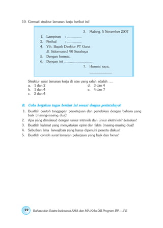 10. Cermati struktur lamaran kerja berikut ini!

                                          3. Malang, 5 November 2007
            1. Lampiran : ………….
            2. Perihal     : ………….
            4. Yth. Bapak Direktur PT Guna
               Jl. Sidomuncul 90 Surabaya
            5. Dengan hormat,
            6. Dengan ini …………………….
                                      7. Hormat saya,
                                          ____________

    Struktur surat lamaran kerja di atas yang salah adalah ….
    a. 1 dan 2                               d. 3 dan 4
    b. 1 dan 4                               e. 4 dan 7
    c. 2 dan 4


B. Coba kerjakan tugas berikut ini sesuai dengan perintahnya!
 1. Buatlah contoh tanggapan persetujuan dan penolakan dengan bahasa yang
    baik (masing-masing dua)!
2. Apa yang dimaksud dengan unsur intrinsik dan unsur ekstrinsik? Jelaskan!
3. Buatlah kalimat yang menyatakan opini dan fakta (masing-masing dua)!
4. Sebutkan lima kewajiban yang harus dipenuhi peserta diskusi!
5. Buatlah contoh surat lamaran pekerjaan yang baik dan benar!




 22    Bahasa dan Sastra Indonesia SMA dan MA Kelas XII Program IPA – IPS
 
