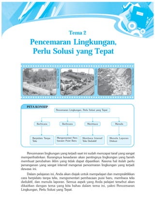 Tema 2
      Pencemaran Lingkungan,
       Perlu Solusi yang Tepat




                                                                                                                  Sumber: Foto Haryana
                                                                         Sumber: Foto Haryana
                         Sumber: Gatra, 28 Nov 07




   PETA KONSEP
                         Pencemaran Lingkungan, Perlu Solusi yang Tepat




          Berbicara                                 Berbicara      Membaca                          Menulis




       Berpidato Tanpa   Mengomentari Pem-                      Membaca Intensif                Menulis Laporan
       Teks              bacaan Puisi Baru                      Teks Deduktif                   Diskusi




   Pencemaran lingkungan yang terjadi saat ini sudah mencapai taraf yang sangat
memperihatinkan. Kurangnya kesadaran akan pentingnya lingkungan yang bersih
membuat perubahan iklim yang tidak dapat dipastikan. Karena hal itulah perlu
penanganan yang sangat intensif mengenai pencemaran lingkungan yang terjadi
dewasa ini.
    Dalam pelajaran ini, Anda akan diajak untuk mempelajari dan mempraktikkan
cara berpidato tanpa teks, mengomentari pembacaan puisi baru, membaca teks
deduktif, dan menulis laporan. Semua aspek yang Anda pelajari tersebut akan
dikaitkan dengan tema yang kita bahas dalam tema ini, yakni Pencemaran
Lingkungan, Perlu Solusi yang Tepat.
 