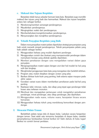 c. Maksud dan Tujuan Berpidato
       Berpidato tidak hanya sekadar bermain kata-kata. Berpidato juga memiliki
   maksud dan tujuan yang baik dan bermanfaat. Maksud dan tujuan berpidato
   antara lain sebagai berikut.
   1) Mendorong/memberi semangat pendengarnya.
   2) Meyakinkan pendengarnya.
   3) Menginginkan reaksi dari pendengarnya.
   4) Memberitahukan/menginformasikan pendengarnya.
   5) Menyenangkan dan menghibur pendengarnya.

   d. Teknik Penyajian Berpidato yang Baik
       Dalam menyampaikan materi pidato diperlukan strategi penyampaian yang
   baik untuk menarik simpati pendengarnya. Teknik penyampaian pidato yang
   baik adalah sebagai berikut.
   1) Menggunakan bahasa yang mudah dipahami pendengar.
   2) Menggunakan contoh dan ilustrasi yang mempermudah pendengar dalam
       memahami konsep yang abstrak apabila diperlukan.
   3) Memberi penekanan dengan cara mengadakan variasi dalam gaya
       penyajian.
   4) Mengorganisasikan materi sajian dengan urut dari hal mudah ke hal yang
       sulit dan lengkap.
   5) Menghindari penggunaan kata-kata yang meragukan dan berlebih-lebihan.
   6) Program atau materi disajikan dengan urutan yang jelas.
   7) Berikan ikhtisar butir-butir yang penting, baik selama sajian maupun pada
       akhir sajian.
   8) Gunakan variasi suara dalam memberikan penekanan pada hal-hal yang
       penting.
   9) Kejelasan lafal, intonasi, nada, dan sikap yang tepat agar pendengar tidak
       bosan atau terkesan monoton.
   10) Membuat dan mengajukan pertanyaan untuk mengetahui pemahaman
       pendengar, minat pendengar, atau sikap pendengar, jika diperlukan.
   11) Menggunakan nada suara, volume suara, kecepatan bicara secara
       bervariasi.
   12) Menggunakan bahasa tubuh yang mendukung komunikasi dengan pen-
       dengar.

2. Mencatat Pidato Teman
       Berlatihlah pidato tanpa teks di depan kelas. Lakukan secara bergantian
   dengan teman. Saat salah satu temanmu berpidato di depan kelas, catatlah
   penampilannya berdasarkan format berikut ini! Salin dahulu di buku tugas!
   Berikut ini contoh format penilaian.

                             Pencemaran Lingkungan , Perlu Solusi yang Tepat   25
 