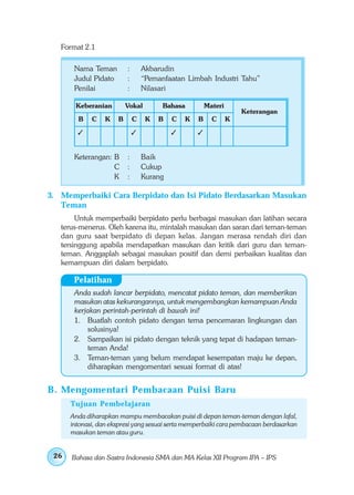 Format 2.1

       Nama Teman         :       Akbarudin
       Judul Pidato       :       “Pemanfaatan Limbah Industri Tahu”
       Penilai            :       Nilasari

       Keberanian         Vokal         Bahasa         Materi
                                                                    Keterangan
        B    C    K   B       C    K   B   C   K   B     C      K




       Keterangan: B      :       Baik
                   C      :       Cukup
                   K      :       Kurang

3. Memperbaiki Cara Berpidato dan Isi Pidato Berdasarkan Masukan
   Teman
        Untuk memperbaiki berpidato perlu berbagai masukan dan latihan secara
   terus-menerus. Oleh karena itu, mintalah masukan dan saran dari teman-teman
   dan guru saat berpidato di depan kelas. Jangan merasa rendah diri dan
   tersinggung apabila mendapatkan masukan dan kritik dari guru dan teman-
   teman. Anggaplah sebagai masukan positif dan demi perbaikan kualitas dan
   kemampuan diri dalam berpidato.

       Pelatihan
       Anda sudah lancar berpidato, mencatat pidato teman, dan memberikan
       masukan atas kekurangannya, untuk mengembangkan kemampuan Anda
       kerjakan perintah-perintah di bawah ini!
       1. Buatlah contoh pidato dengan tema pencemaran lingkungan dan
           solusinya!
       2. Sampaikan isi pidato dengan teknik yang tepat di hadapan teman-
           teman Anda!
       3. Teman-teman yang belum mendapat kesempatan maju ke depan,
           diharapkan mengomentari sesuai format di atas!


B . Mengomentari Pembacaan Puisi Baru
      Tujuan Pembelajaran
      Anda diharapkan mampu membacakan puisi di depan teman-teman dengan lafal,
      intonasi, dan ekspresi yang sesuai serta memperbaiki cara pembacaan berdasarkan
      masukan teman atau guru.


 26   Bahasa dan Sastra Indonesia SMA dan MA Kelas XII Program IPA – IPS
 