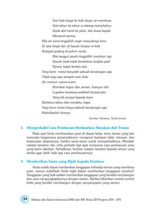 Dari kaki langit ke kaki langir air membusa
                     Dari tahun ke tahun ia datang memelukmu
                     Sejak dari tumit ke paha, lalu lewat kepala
                     Menyeret semua
             Bila air surut tinggallah angin menudungi kami
             Di atas langit dan di bawah lumpur si kaki
             Kelepak podang di pohon randu
                     Bila tanggul pecah tinggallah runtuhan lagi
                     Sawah retak-retak berebahan tangkai padi
                     Nyanyi katak bertalu-talu
             Yang kami minta hanyalah sebuah bendungan saja
             Tidak tugu atau tempat main bola
             Air mancur warna-warni
                     Kirimkan kapur dan semen, Insinyur ahli
                     Lupakan tersianya sedekah berjuta-juta
                     Yang tak sampai kepada kami
             Bertahun-tahun kita merdeka, bapa
             Yang kami minta hanya sebuah bendungan saja
             Kabulkanlah kiranya
                                                 (Sumber: Benteng, Taufiq Ismail)


2. Memperbaiki Cara Pembacaan Berdasarkan Masukan dari Teman
        Pada saat Anda membacakan puisi di depan kelas, tentu teman yang lain
   mencatat bagaimana penampilanmu mengenai kejelasan lafal, intonasi, dan
   kesesuaian ekspresinya, berikut saran-saran untuk memperbaikinya. Mintalah
   catatan tersebut, lalu coba perbaiki lagi agar sempurna cara pembacaan puisi
   yang kamu lakukan. Sebaliknya, berikan catatan tersebut kepada teman yang
   dinilai agar lebih baik lagi cara pembacaannya.

3. Memberikan Saran yang Bijak kepada Pembaca
         Anda sudah dapat memberikan tanggapan terhadap teman yang membaca
   puisi, namun sudahkah Anda bijak dalam memberikan tanggapan tersebut?
   Tanggapan yang baik adalah memberikan tanggapan yang bersifat membangun
   dan cara mengungkapkannya dengan santun. Berikut diberikan contoh-contoh
   kritik yang bersifat membangun dengan penyampaian yang santun.




 28   Bahasa dan Sastra Indonesia SMA dan MA Kelas XII Program IPA – IPS
 