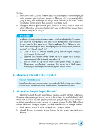 Contoh:
   a. Intonasi Saudara Candra sudah bagus, bahkan ekspresi dalam menghayati
      puisi sungguh membuat saya terpesona. Namun, ada beberapa pelafalan
      yang kurang jelas terdengar di telinga saya. Sebaiknya Saudara Candra
      melakukan senam mulut dulu sebelum membaca puisi.
   b. Sungguh dahsyat pembacaan puisi Saudara Candra, namun saya rasa
      ekspresi Saudara Candra perlu ditambah agar pendengar ikut hanyut dalam
      suasana yang Anda bangun.

       Pelatihan
       Anda sudah mempelajari cara membaca puisi baru dengan lafal, intonasi,
       dan ekspresi; memperbaiki cara pembacaan berdasarkan masukan dari
       teman; memberikan saran yang bijak kepada pembaca. Sekarang agar
       lebih terasa kemampuan Anda dalam penguasaan materi di atas, kerjakan
       perintah-perintah di bawah ini!
       1. Carilah puisi di media massa yang berhubungan dengan
            pencemaran lingkungan!
       2. Bacakan di hadapan teman-teman Anda di depan kelas dengan
            menggunakan lafal, intonasi, dan ekspresi!
       3. Teman-teman yang belum mendapat giliran maju ke depan
            diharapkan memberikan masukan dan saran yang bijak serta
            membangun kemampuan membaca puisi teman Anda!



C. Membaca Intensif Teks Deduktif
      Tujuan Pembelajaran
      Anda diharapkan mampu menemukan paragraf deduktif, kalimat yang mengandung
      gagasan utama, mendaftar gagasan pendukungnya, dan menyimpulkannya.


1. Menemukan Paragraf Berpola Deduktif
        Paragraf adalah bagian dari telaah wacana dalam bahasa Indonesia.
   Penalaran dalam paragraf sebuah wacana dapat berpola deduktif dan induktif.
   Penalaran deduktif adalah proses penalaran yang bertolak dari peristiwa-
   peristiwa yang sifatnya umum menuju pernyataan khusus. Apabila diidentifikasi
   secara terperinci, paragraf berpola deduktif memiliki ciri-ciri sebagai berikut:
   a. letak kalimat utama di awal paragraf atau paragraf kedua,
   b. diawali dengan pernyataan umum disusun dengan uraian atau penjelasan
        khusus.




                              Pencemaran Lingkungan , Perlu Solusi yang Tepat   29
 