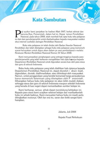 Kata Sambutan


P
        uji syukur kami panjatkan ke hadirat Allah SWT, berkat rahmat dan
        karunia-Nya, Pemerintah, dalam hal ini, Depar temen Pendidikan
        Nasional, pada tahun 2008, telah membeli hak cipta buku teks pelajaran
ini dari dari penulis/penerbit untuk disebarluaskan kepada masyarakat melalui
situs internet (website) Jaringan Pendidikan Nasional.
        Buku teks pelajaran ini telah dinilai oleh Badan Standar Nasional
Pendidikan dan telah ditetapkan sebagai buku teks pelajaran yang memenuhi
syarat kel ayakan untuk digun akan dalam pr oses pembelajara n melalui
Peraturan Menteri Pendidikan Nasional Nomor 34 Tahun 2008.
   Kami menyampaikan penghargaan yang setinggi-tingginya kepada para
penulis/penerbit yang telah berkenan mengalihkan hak cipta kar
                                                             yanya kepada
Departemen Pendidikan Nasional untuk digunakan secara luas oleh para siswa
dan guru di seluruh Indonesia.
    Buku-buku teks pelajaran yang telah dialihkan hak ciptanya kepada
Departemen Pendidikan Nasional ini, dapat diunduh ( down load),
digandakan, dicetak, dialihmediakan, atau difotokopi oleh masyarakat.
Namun, untuk penggandaan yang bersifat komersial harga penjualannya
harus memenuhi ketentuan yang ditetapkan oleh P emerintah.
Diharapkan bahwa buku teks pelajaran ini akan lebih mudah diakses
sehingga siswa dan guru di seluruh Indonesia maupun sekolah Indonesia
yang berada di luar negeri dapat memanfaatkan sumber belajar ini.
    Kami berharap, semua pihak dapat mendukung kebijakan ini.
Kepada para siswa kami ucapkan selamat belajar dan manfaatkanlah
buku ini sebaik-baiknya. Kami menyadari bahwa buku ini masih perlu
ditingkatkan mutunya. Oleh kar ena itu, saran dan kritik sangat kami
harapkan.




                                                Jakarta, Juli 2008

                                                Kepala Pusat Perbukuan



                                    iii
 