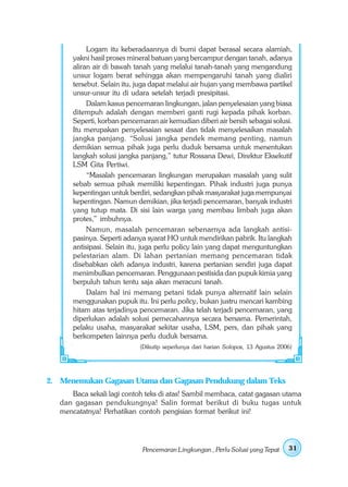 Logam itu keberadaannya di bumi dapat berasal secara alamiah,
       yakni hasil proses mineral batuan yang bercampur dengan tanah, adanya
       aliran air di bawah tanah yang melalui tanah-tanah yang mengandung
       unsur logam berat sehingga akan mempengaruhi tanah yang dialiri
       tersebut. Selain itu, juga dapat melalui air hujan yang membawa partikel
       unsur-unsur itu di udara setelah terjadi presipitasi.
            Dalam kasus pencemaran lingkungan, jalan penyelesaian yang biasa
       ditempuh adalah dengan memberi ganti rugi kepada pihak korban.
       Seperti, korban pencemaran air kemudian diberi air bersih sebagai solusi.
       Itu merupakan penyelesaian sesaat dan tidak menyelesaikan masalah
       jangka panjang. “Solusi jangka pendek memang penting, namun
       demikian semua pihak juga perlu duduk bersama untuk menentukan
       langkah solusi jangka panjang,” tutur Rossana Dewi, Direktur Eksekutif
       LSM Gita Pertiwi.
            “Masalah pencemaran lingkungan merupakan masalah yang sulit
       sebab semua pihak memiliki kepentingan. Pihak industri juga punya
       kepentingan untuk berdiri, sedangkan pihak masyarakat juga mempunyai
       kepentingan. Namun demikian, jika terjadi pencemaran, banyak industri
       yang tutup mata. Di sisi lain warga yang membau limbah juga akan
       protes,” imbuhnya.
            Namun, masalah pencemaran sebenarnya ada langkah antisi-
       pasinya. Seperti adanya syarat HO untuk mendirikan pabrik. Itu langkah
       antisipasi. Selain itu, juga perlu policy lain yang dapat menguntungkan
       pelestarian alam. Di lahan pertanian memang pencemaran tidak
       disebabkan oleh adanya industri, karena pertanian sendiri juga dapat
       menimbulkan pencemaran. Penggunaan pestisida dan pupuk kimia yang
       berpuluh tahun tentu saja akan meracuni tanah.
            Dalam hal ini memang petani tidak punya alternatif lain selain
       menggunakan pupuk itu. Ini perlu policy, bukan justru mencari kambing
       hitam atas terjadinya pencemaran. Jika telah terjadi pencemaran, yang
       diperlukan adalah solusi pemecahannya secara bersama. Pemerintah,
       pelaku usaha, masyarakat sekitar usaha, LSM, pers, dan pihak yang
       berkompeten lainnya perlu duduk bersama.
                             (Dikutip seperlunya dari harian Solopos, 13 Agustus 2006)




2. Menemukan Gagasan Utama dan Gagasan Pendukung dalam Teks
      Baca sekali lagi contoh teks di atas! Sambil membaca, catat gagasan utama
   dan gagasan pendukungnya! Salin format berikut di buku tugas untuk
   mencatatnya! Perhatikan contoh pengisian format berikut ini!




                              Pencemaran Lingkungan , Perlu Solusi yang Tepat       31
 