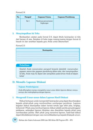 Format 2.4

      No.           Paragraf                Gagasan Utama                        Gagasan Pendukung

      1.               Ke-1              Parahnya pencemaran                                   ....
                                              lingkungan




3. Menyimpulkan Isi Teks
       Berdasarkan catatan pada format 2.4, dapat ditulis kesimpulan isi teks
   dari bacaan di atas. Kerjakan di buku tugas masing-masing dengan format di
   bawah ini dan serahkan kepada guru Anda untuk dikomentari!

   Format 2.5

                                                     Kesimpulan
      .................................................................................................................
      .................................................................................................................
      .................................................................................................................


           Pelatihan
           Setelah Anda menemukan paragraf berpola deduktif, menemukan
           gagasan utama dan gagasan pendukung dalam teks, dan menyimpulkan
           isi teks, Anda maju ke depan dan sampaikan pada teman Anda di depan
           kelas!


D. Menulis Laporan Diskusi
        Tujuan Pembelajaran
        Anda diharapkan mampu mengetahui unsur-unsur dalam laporan diskusi, menyu-
        sunnya, dan melengkapinya dengan laporan.


1. Mengenali Unsur-unsur dalam Laporan Hasil Diskusi
       Diskusi bertujuan untuk memperoleh kesimpulan yang dapat disumbangkan
   kepada pihak-pihak yang membutuhkan sumbangan pemikiran. Laporan
   kegiatan diskusi disampaikan dalam bentuk tertulis agar lebih jelas, lengkap,
   koherensif. Pihak yang membuat laporan diskusi adalah panitia penyelenggara/
   pelaksana, sedangkan laporan ditujukan atau diserahkan kepada pihak yang
   membawakan panitia. Oleh pihak yang menerima laporan, hasil-hasil diskusi
   dapat ditindaklanjuti dengan cara memublikasikannya kepada khalayak umum.

 32      Bahasa dan Sastra Indonesia SMA dan MA Kelas XII Program IPA – IPS
 