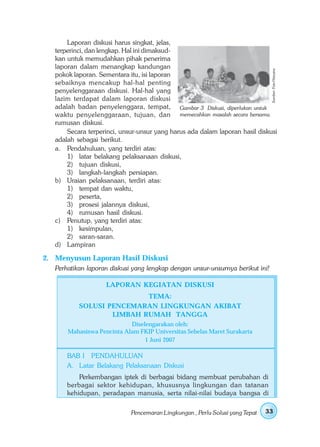 Laporan diskusi harus singkat, jelas,
   terperinci, dan lengkap. Hal ini dimaksud-
   kan untuk memudahkan pihak penerima
   laporan dalam menangkap kandungan




                                                                                Sumber: Foto Haryana
   pokok laporan. Sementara itu, isi laporan
   sebaiknya mencakup hal-hal penting
   penyelenggaraan diskusi. Hal-hal yang
   lazim terdapat dalam laporan diskusi
   adalah badan penyelenggara, tempat, Gambar 3 Diskusi, diperlukan untuk
   waktu penyelenggaraan, tujuan, dan memecahkan masalah secara bersama.
   rumusan diskusi.
       Secara terperinci, unsur-unsur yang harus ada dalam laporan hasil diskusi
   adalah sebagai berikut.
   a. Pendahuluan, yang terdiri atas:
       1) latar belakang pelaksanaan diskusi,
       2) tujuan diskusi,
       3) langkah-langkah persiapan.
   b) Uraian pelaksanaan, terdiri atas:
       1) tempat dan waktu,
       2) peserta,
       3) prosesi jalannya diskusi,
       4) rumusan hasil diskusi.
   c) Penutup, yang terdiri atas:
       1) kesimpulan,
       2) saran-saran.
   d) Lampiran

2. Menyusun Laporan Hasil Diskusi
   Perhatikan laporan diskusi yang lengkap dengan unsur-unsurnya berikut ini!

                    LAPORAN KEGIATAN DISKUSI
                           TEMA:
           SOLUSI PENCEMARAN LINGKUNGAN AKIBAT
                   LIMBAH RUMAH TANGGA
                            Diselengarakan oleh:
       Mahasiswa Pencinta Alam FKIP Universitas Sebelas Maret Surakarta
                                 1 Juni 2007

       BAB I PENDAHULUAN
       A. Latar Belakang Pelaksanaan Diskusi
           Perkembangan iptek di berbagai bidang membuat perubahan di
       berbagai sektor kehidupan, khususnya lingkungan dan tatanan
       kehidupan, peradapan manusia, serta nilai-nilai budaya bangsa di

                             Pencemaran Lingkungan , Perlu Solusi yang Tepat   33
 