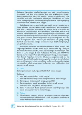 Indonesia. Perubahan tersebut berimbas pula pada masalah-masalah
     lingkungan, baik skala besar maupun skala kecil, seperti rumah tangga.
     Keengganan warga mengolah sampah rumah tangga kadang kala
     berakibat fatal pada pencemaran lingkungan. Oleh karena itu, perlu
     dicari solusi yang tepat untuk mengatasi pencemaran lingkungan yang
     diakibatkan oleh limbah rumah tangga.
          Di Indonesia, pencemaran lingkungan sudah menjadi masalah yang
     besar sehingga mengakibatkan terjadinya polusi dan perubahan nilai-
     nilai kehidupan dalam masyarakat, khususnya untuk sadar terhadap
     kebersihan lingkungannya. Pola kehidupan masyarakat kita sedang
     berubah dan bergerak dari agraris menuju masyarakat industrial, dari
     tradisional-statis menuju modern-dinamis, dari nilai lokal-daerah menuju
     nilai global-universal, dari keseragaman menuju keberagaman, dari satu
     nilai menuju serba nilai. Inilah wajah masyarakat kita yang sedang
     berubah akhir-akhir ini sebagai konsekuensi logis dari berlangsungnya
     era globalisasi dunia.
         Fenomena-fenomena perubahan transformasi sosial budaya dan
     lingkungan tersebut di atas tidak dapat dihindarkan lagi. Merujuk
     fenomena-fenomena di atas, maka dalam rangka memperingati hari
     Bumi se-Dunia tanggal 1 Juni, Mahasiswa Pencinta Alam FKIP UNS
     bekerja sama dengan Pusat Studi Lingkungan Hidup, menyelenggara-
     kan diskusi. Kegiatan diskusi ini diharapkan dapat menjadi media
     ekspresi, dan berkolaborasi antara masyarakat pencinta, pemerhati, dan
     para ahli lingkungan untuk memadukan aneka pemikiran dalam upaya
     mewujudkan solusi pencemaran lingkungan yang diakibatkan oleh
     sampah rumah tangga.
     B. Tema
     Solusi pencemaran lingkungan akibat limbah rumah tangga
     Subtema:
     1. Ada apa dengan limbah rumah tangga?
     2. Pemanfaatan teknologi dalam mengolah limbah rumah tangga.
     3. Penanganan limbah rumah tangga yang efektif.
     4. Pemasyarakatan teknik pengelolaan limbah rumah tangga.
     5. Limbah rumah tangga dan penanganannya.
     6. Peran media cetak dalam pemasyarakatan sadar lingkungan dan
        solusi penanganan limbah rumah tangga.
     C. Tujuan
     1. Menghimpun gagasan, pikiran, pendapat mengenai solusi pen-
        cemaran lingkungan akibat limbah rumah tangga serta impilkasinya
        terhadap kesehatan lingkungan.


34   Bahasa dan Sastra Indonesia SMA dan MA Kelas XII Program IPA – IPS
 