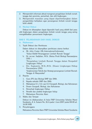 2. Memperoleh informasi aktual mengenai pengelolaan limbah rumah
   tangga dari pencinta, pemerhati, dan ahli lingkungan.
3. Memperoleh masukan yang dapat dipertimbangkan dalam
   pengambilan kebijakan agar penanganan limbah rumah tangga
   lebih efektif.
D. Manfaat Diskusi
     Diskusi ini diharapkan dapat diperoleh hasil yang efektif dari para
ahli lingkungan dalam pengelolaan limbah rumah tangga yang sering
mengakibatkan pencemaran lingkungan.

BAB II PELAKSANAAN DAN HASIL DISKUSI
A. Pelaksanaan
1. Topik Diskusi dan Pembicara
   Dalam diskusi ini ditampilkan pembicara utama berikut.
   a. Mr. John Custer (SIL-International-Indonesia)
       "Solusi Efektif Penangganan Limbah Rumah Tangga"
   b. Dr. rer.nat. Sadjidan, M.Si. (Ketua Prodi Biologi Pascasarjana
       UNS )
       "Pengolahan Limbah Rumah Tangga dalam Perspektif
       Lingkungan Hidup"
   c. Drs. Sugiyanto, M.Si.,M.Si. (Dosen Lingkungan Hidup
       Pascasarjana UNS)
       "Implementasi Teknik dan Strategi penanganan Limbah Rumah
       Tangga di Masyarakat"
2. Peserta
   1. Guru IPS dan Biologi SMP dan SMA.
   2. Kepala sekolah SMP dan SMA
   3. Mahasiswa S-1, S-2, san S-3 Geografi, Biologi, dan Kehutanan
   4. Dosen Geografi, Biologi, dan Kehutanan
   5. Pemerhati lingkungan Hidup
   6. Peneliti dan praktisi lingkungan hidup
   7. Mahasiswa Pencinta Alam
3. Waktu dan Tempat
   Diskusi ini dilaksanakan di Aula FKIP Universitas Sebelas Maret
   Surakarta, Jl. Ir. Sutami No. 36 A pada 1 Juni 2007 pukul 08.00 sd.
   16.00 WIB
4. Penyelenggara
    Mahasiswa Pencinta Alam FKIP Universitas Sebelas Maret Surakarta



                      Pencemaran Lingkungan , Perlu Solusi yang Tepat   35
 