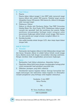B. Hasil Diskusi
     1. Peserta
        Peserta dalam diskusi tanggal 1 Juni 2007 telah memenuhi target
        karena diikuti oleh sekitar 250 peserta. Padahal target semula
        ditargetkan hanya 150 peserta. Oleh karena itu, diskusi ini dianggap
        telah mencapai target.
     2. Pelaksanan Diskusi
        Diskusi ini dibuka oleh Pembantu Dekan Tiga FKIP Universitas
        Sebelas Maret, Drs. Amir Fuady, M.Pd. Pelaksanaan diskusi sangat
        menarik dan apresiatif, baik dari pembicara dan peserta. Ketiga
        pembicara menyampaikan berbagai materi mengenai solusi
        pencemaran lingkungan akibat limbah rumah tangga. Oleh karena
        itu, para peserta pun sangat antusias mengikuti diskusi ini.
     3. Kendala-kendala
        Ada sedikit kendala terkait dengan LCD, akan tetapi dapat diatasi
        dengan baik.

     BAB III PENUTUP
     A. Simpulan
         Kesimpulan dari kegiatan diskusi ini telah dilaksanakan dengan baik
     dan lancar. Simpulan diskusi ini adalah bahwa limbah rumah tangga
     harus dikelola secara baik dengan memanfatkan teknologi sederhana.
     Dengan demikian tidak mengakibatkan pencemaran lingkungan.
     B. Saran
         Berdasarkan hasil diskusi selanjutnya, disarankan bahwa:
     1. Diperlukan diskusi lebih lanjut dengan mendatangkan berbagi pihak
         untuk memperoleh hasil pemikiran yang lebih luas;
     2. Dilakukan persiapan yang lebih maksimal.
         Demikianlah laporan kegiatan diskusi. Semoga bermanfaat dan
     segala kekurangan dan kelemahan dalam kegiatan ini diharapkan
     menjadi pengalaman yang berharga untuk kegiatan selanjutnya.

                               Surakarta, 5 Juni 2007
                                   Ketua Panitia,

                                         Ttd.

                            M. Yuma Arridhwan Adiputra
                                  NIM K12006009



36   Bahasa dan Sastra Indonesia SMA dan MA Kelas XII Program IPA – IPS
 