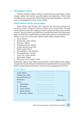 3. Melampirkan Notula
       Notula merupakan catatan singkat mengenai jalannya persidangan (rapat)
   ataupun diskusi serta hal-hal yang dibicarakan dan diputuskan. Notula tidak
   memiliki format yang standar. Hal ini tergantung pada kesepakatan organisasi
   yang menyelenggarakan acara notula tersebut.
   Pola Penulisan Notula yang Lengkap
        Dalam diskusi yang bersifat resmi, biasanya ada seseorang petugas yang
   membuat catatan mengenai jalannya diskusi secara keseluruhan. Petugas
   tersebut disebut notulis dan catatannya disebut notula (ada juga yang menyebut
   notulen). Seorang notulis yang baik harus memiliki kecermatan dan kepandaian
   dalam memilih dan mengikuti jalannya diskusi atau seminar secara keseluruhan.
   Adapun unsur-unsur yang harus dicatat notulis adalah sebagai berikut.
   a. Nama diskusi
   b. Tempat dan waktu diskusi
   c. Pemandu diskusi
   d. Penyaji/pembicara diskusi
   e. Jumlah peserta yang hadir
   f. Materi pokok diskusi
   g. Permasalahan yang dihadapi
   h. Penanggulangan masalah
   i. Saran dan usulan peserta
   j. Kesimpulan diskusi
   k. Nama dan tanda tangan notulis.
   Berdasarkan laporan hasil diskusi yang dituliskan di atas buatlah notula dengan
   menggunakan format di bawah ini! Salinlah format tersebut dalam buku tugas Anda!
   Selain menggunakan format tersebut, Anda juga bisa menggunakan format lain.
   Notula Diskusi

       Judul Diskusi             :   .....................................
       Tempat dan waktu          :   .....................................
       Penyaji/Pembicara         :   .....................................
       Moderator                 :   .....................................
       Acara
       1. Pembukaan              :   .....................................
       2. Penyajian              :   .....................................
       3. Tanya-Jawab            :   .....................................
       4. Saran peserta          :   .....................................
       5. Simpulan diskusi       :   .....................................
                                                                               Notulis,

                                                                             (nama siswa)


                              Pencemaran Lingkungan , Perlu Solusi yang Tepat               37
 