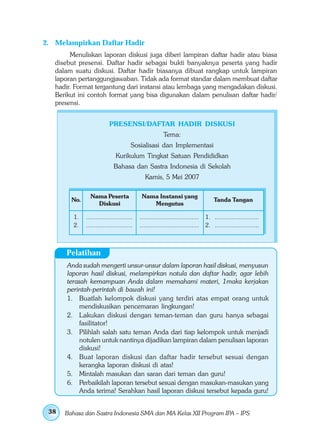 2. Melampirkan Daftar Hadir
        Menuliskan laporan diskusi juga diberi lampiran daftar hadir atau biasa
   disebut presensi. Daftar hadir sebagai bukti banyaknya peserta yang hadir
   dalam suatu diskusi. Daftar hadir biasanya dibuat rangkap untuk lampiran
   laporan pertanggungjawaban. Tidak ada format standar dalam membuat daftar
   hadir. Format tergantung dari instansi atau lembaga yang mengadakan diskusi.
   Berikut ini contoh format yang bisa digunakan dalam penulisan daftar hadir/
   presensi.


                          PRESENSI/DAFTAR HADIR DISKUSI
                                                      Tema:
                                      Sosialisasi dan Implementasi
                             Kurikulum Tingkat Satuan Pendididkan
                            Bahasa dan Sastra Indonesia di Sekolah
                                            Kamis, 5 Mei 2007

                Nama Peserta               Nama Instansi yang
        No.                                                                      Tanda Tangan
                  Diskusi                     Mengutus

         1.   .........................   ................................   1. ........................
         2.   .........................   ................................   2. ........................



      Pelatihan
       Anda sudah mengerti unsur-unsur dalam laporan hasil diskusi, menyusun
       laporan hasil diskusi, melampirkan notula dan daftar hadir, agar lebih
       terasah kemampuan Anda dalam memahami materi, 1maka kerjakan
       perintah-perintah di bawah ini!
       1. Buatlah kelompok diskusi yang terdiri atas empat orang untuk
            mendiskusikan pencemaran lingkungan!
       2. Lakukan diskusi dengan teman-teman dan guru hanya sebagai
            fasilitator!
       3. Pilihlah salah satu teman Anda dari tiap kelompok untuk menjadi
            notulen untuk nantinya dijadikan lampiran dalam penulisan laporan
            diskusi!
       4. Buat laporan diskusi dan daftar hadir tersebut sesuai dengan
            kerangka laporan diskusi di atas!
       5. Mintalah masukan dan saran dari teman dan guru!
       6. Perbaikilah laporan tersebut sesuai dengan masukan-masukan yang
            Anda terima! Serahkan hasil laporan diskusi tersebut kepada guru!


 38   Bahasa dan Sastra Indonesia SMA dan MA Kelas XII Program IPA – IPS
 