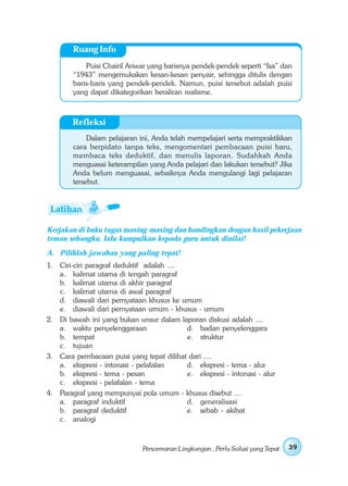 Ruang Info
            Puisi Chairil Anwar yang barisnya pendek-pendek seperti “Isa” dan
        “1943” mengemukakan kesan-kesan penyair, sehingga ditulis dengan
        baris-baris yang pendek-pendek. Namun, puisi tersebut adalah puisi
        yang dapat dikategorikan beraliran realisme.



        Refleksi
             Dalam pelajaran ini, Anda telah mempelajari serta mempraktikkan
        cara berpidato tanpa teks, mengomentari pembacaan puisi baru,
        membaca teks deduktif, dan menulis laporan. Sudahkah Anda
        menguasai keterampilan yang Anda pelajari dan lakukan tersebut? Jika
        Anda belum menguasai, sebaiknya Anda mengulangi lagi pelajaran
        tersebut.




Kerjakan di buku tugas masing-masing dan bandingkan dengan hasil pekerjaan
teman sebangku, lalu kumpulkan kepada guru untuk dinilai!
A. Pilihlah jawaban yang paling tepat!
1. Ciri-ciri paragraf deduktif adalah ....
   a. kalimat utama di tengah paragraf
   b. kalimat utama di akhir paragraf
   c. kalimat utama di awal paragraf
   d. diawali dari pernyataan khusus ke umum
   e. diawali dari pernyataan umum - khusus - umum
2. Di bawah ini yang bukan unsur dalam laporan diskusi adalah ....
   a. waktu penyelenggaraan                d. badan penyelenggara
   b. tempat                               e. struktur
   c. tujuan
3. Cara pembacaan puisi yang tepat dilihat dari ....
   a. ekspresi - intonasi - pelafalan      d. ekspresi - tema - alur
   b. ekspresi - tema - pesan              e. ekspresi - intonasi - alur
   c. ekspresi - pelafalan - tema
4. Paragraf yang mempunyai pola umum - khusus disebut ....
   a. paragraf induktif                    d. generalisasi
   b. paragraf deduktif                    e. sebab - akibat
   c. analogi



                              Pencemaran Lingkungan , Perlu Solusi yang Tepat   39
 