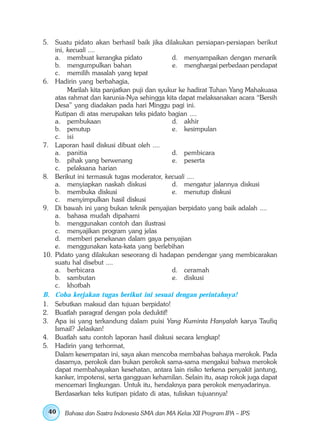 5. Suatu pidato akan berhasil baik jika dilakukan persiapan-persiapan berikut
    ini, kecuali ....
    a. membuat kerangka pidato               d. menyampaikan dengan menarik
    b. mengumpulkan bahan                    e. menghargai perbedaan pendapat
    c. memilih masalah yang tepat
6. Hadirin yang berbahagia,
         Marilah kita panjatkan puji dan syukur ke hadirat Tuhan Yang Mahakuasa
    atas rahmat dan karunia-Nya sehingga kita dapat melaksanakan acara “Bersih
    Desa” yang diadakan pada hari Minggu pagi ini.
    Kutipan di atas merupakan teks pidato bagian ....
    a. pembukaan                             d. akhir
    b. penutup                               e. kesimpulan
    c. isi
7. Laporan hasil diskusi dibuat oleh ....
    a. panitia                               d. pembicara
    b. pihak yang berwenang                  e. peserta
    c. pelaksana harian
8. Berikut ini termasuk tugas moderator, kecuali ....
    a. menyiapkan naskah diskusi             d. mengatur jalannya diskusi
    b. membuka diskusi                       e. menutup diskusi
    c. menyimpulkan hasil diskusi
9. Di bawah ini yang bukan teknik penyajian berpidato yang baik adalah ....
    a. bahasa mudah dipahami
    b. menggunakan contoh dan ilustrasi
    c. menyajikan program yang jelas
    d. memberi penekanan dalam gaya penyajian
    e. menggunakan kata-kata yang berlebihan
10. Pidato yang dilakukan seseorang di hadapan pendengar yang membicarakan
    suatu hal disebut ....
    a. berbicara                             d. ceramah
    b. sambutan                              e. diskusi
    c. khotbah
B. Coba kerjakan tugas berikut ini sesuai dengan perintahnya!
1. Sebutkan maksud dan tujuan berpidato!
2. Buatlah paragraf dengan pola deduktif!
3. Apa isi yang terkandung dalam puisi Yang Kuminta Hanyalah karya Taufiq
    Ismail? Jelaskan!
4. Buatlah satu contoh laporan hasil diskusi secara lengkap!
5. Hadirin yang terhormat,
    Dalam kesempatan ini, saya akan mencoba membahas bahaya merokok. Pada
    dasarnya, perokok dan bukan perokok sama-sama mengakui bahwa merokok
    dapat membahayakan kesehatan, antara lain risiko terkena penyakit jantung,
    kanker, impotensi, serta gangguan kehamilan. Selain itu, asap rokok juga dapat
    mencemari lingkungan. Untuk itu, hendaknya para perokok menyadarinya.
    Berdasarkan teks kutipan pidato di atas, tuliskan tujuannya!

 40    Bahasa dan Sastra Indonesia SMA dan MA Kelas XII Program IPA – IPS
 