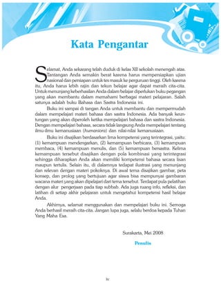Kata Pengantar


S
       elamat, Anda sekarang telah duduk di kelas XII sekolah menengah atas.
       Tantangan Anda semakin berat karena harus mempersiapkan ujian
       nasional dan persiapan untuk tes masuk ke perguruan tinggi. Oleh karena
itu, Anda harus lebih rajin dan tekun belajar agar dapat meraih cita-cita.
Untuk menunjang keberhasilan Anda dalam belajar diperlukan buku pegangan
yang akan membantu dalam memahami berbagai materi pelajaran. Salah
satunya adalah buku Bahasa dan Sastra Indonesia ini.
       Buku ini sampai di tangan Anda untuk membantu dan mempermudah
dalam mempelajari materi bahasa dan sastra Indonesia. Ada banyak keun-
tungan yang akan diperoleh ketika mempelajari bahasa dan sastra Indonesia.
Dengan mempelajari bahasa, secara tidak langsung Anda mempelajari tentang
ilmu-ilmu kemanusiaan (humaniora) dan nilai-nilai kemanusiaan.
       Buku ini disajikan berdasarkan lima kompetensi yang terintegrasi, yaitu:
(1) kemampuan mendengarkan, (2) kemampuan berbicara, (3) kemampuan
membaca, (4) kemampuan menulis, dan (5) kemampuan bersastra. Kelima
kemampuan tersebut disajikan dengan pola kombinasi yang terintegrasi
sehingga diharapkan Anda akan memiliki kompetensi bahasa secara lisan
maupun tertulis. Selain itu, di dalamnya tedapat ilustrasi yang menunjang
dan relevan dengan materi pokoknya. Di awal tema disajikan gambar, peta
konsep, dan prolog yang bertujuan agar siswa bisa mempunyai gambaran
wacana materi yang akan dipelajari dari tema tersebut. Terdapat pula pelatihan
dengan alur pengerjaan pada tiap subbab. Ada juga ruang info, refleksi, dan
latihan di setiap akhir pelajaran untuk mengetahui kompetensi hasil belajar
Anda.
       Akhirnya, selamat menggunakan dan mempelajari buku ini. Semoga
Anda berhasil meraih cita-cita. Jangan lupa juga, selalu berdoa kepada Tuhan
Yang Maha Esa.


                                             Surakarta, Mei 2008

                                                    Penulis




                                     iv
 