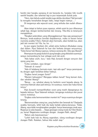 berdiri dari bangku panjang di sisi beranda itu, berjalan hilir mudik
sambil berpikir, dan sebentar lagi ia pun terperanjak duduk pula.
     "Hem, dari dahulu sudah terpikir juga olehku demikian! Tak bermalu!
Ia mengaku bersahabat dengan daku, tetapi begini niatnya …"
     Di tangannya ada sepucuk surat, yang terbuka dan sudah dibaca-
nya.
     Akan tetapi ia belum puas rupanya, sebab surat itu pun dibacanya
sekali lagi, dengan lambat-lambat dan tenang. Tiba-tiba ia tersenyum
mengejeknya.
     "Pangkat sedemikian yang dibanggakannya! Apa saja perasannya?
Bininya, anak-anaknya hendak diapakannya, maka ia berani benar
meminta anakku? Hem, Fatimah akan bermadu, akan berlaki tua, akan
jadi istri menteri itu? Ha, ha, ha …"
     Ia pun segera berdiam diri, sebab pintu berkicut dibukakan orang
dari dalam. Nyai Salamah ke luar dan berkata dengan senyumnya,
"Suka benar hati Akang rupanya, tertawa seorang diri. Ada apa Akang?"
     Perempuan itu pergi duduk di ujung bangku yang diduduki suaminya,
seraya memandang ke luar sebagai acuh tak acuh.
     "Ada kabar aneh, lucu," kata Haji Junaedi dengan senyum dari
ujung yang lain.
     "Coba ceritakan, saya dengar."
     "Fatimah di mana?"
     "Ada di belakang bermain-main: tapi ada apa?" tanya perempuan
itu dengan agak berdebar-debar hatinya.
     "Engkau kenal juragan Suria?"
     "Manteri kabupaten? Mengapa takkan kenal? Yang kemari dulu,
dan sahabat Akang?"
     "Benar, - ya, sahabat akang itu berkirim surat kepada akang. Ia
meminta Fatimah akan jadi istrinya. Ini suratnya, manis dan halus benar
isinya."
     Haji Junaedi memperlihatkan surat yang masih dipegangnya itu
kepada istrinya. Nyai Salamah terkejut, ternganga mulutnya dan pucat
warna mukanya.
     "Engkau suka bermenantukan manteri itu?" tanya suaminya dengan
tenang.
     "Bermenantukan orang tua, yang berbini dan beranak itu? Daripada
anakku bermadu, lebih baik dia tiada berlaki selama-lamanya. Tidak,
Akang, saya tidak mengharapkan pangkat, hanya kesenangan anak saya.
Rupanya ia suka kepada…. Siapa gerangan orang muda itu? Den Kosim,
ya, benar! Bagaimana rundingan dengan Juragan Patih, akang?"
     "Belum ada keputusannya."
     "Lebih baik hak itu Akang segerakan, ulang rundingan dengan
Juragan Patih. Katakan, bahwa kita sudah siap."


                               Kegiatan yang Menumbuhkan Kreativitas   43
 