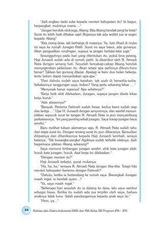 "Jadi engkau tiada suka kepada menteri kabupaten itu? Ia bagus,
     berpangkat; mulutnya manis…."
          "Jangan berolok-olok juga, Akang. Bila Akang hendak pergi ke kota?
     Surat itu lebih baik dibakar saja! Rupanya tak ada sedikit jua ia segan
     kepada Akang"
          "Kita orang desa, tak berharga di matanya. Ya, hari Ahad di muka
     ini saya ke rumah Juragan Patih. Surat ini saya bawa, ada gunanya.
     Akan penguatkan rundingan, supaya ia jangan berlalai-lalai juga."
          Sesungguhnya pada hari yang ditentukan itu, pukul lima petang,
     Haji Junaedi sudah ada di rumah patih. Ia disambut oleh R. Atmadi
     Nata dengan senang hati. Sesudah bercakap-cakap Akang hendak
     menyegerakan pekerjaan itu. Akan tetapi apa perlunya diburu-buru
     benar? Takkan lari gunung dikejar. Apalagi ia baru dua bulan bekerja,
     tentu belum dapat menyediakan apa-apa."
          "Dari dahulu sudah saya katakan: tak usah di bersedia-sedia.
     Sekaliannya tanggungan saya, bukan? Yang perlu sekarang lekas …."
          "Menyesak benar rupanya! Apa sebabnya?"
          "Kerja baik elok dilekaskan, Juragan, supaya jangan disela lekas
     kerja buruk."
          "Ada alasannya?"
          "Banyak. Pertama Fatimah sudah besar, kedua kami sudah siap
     dan ketiga…." Ujar H. Junaedi dengan senyumnya, dan sambil menun-
     jukkan sepucuk surat ke tangan R. Atmadi Nata ia pun menyambung
     perkataannya, "Ini yang penting sekali juragan. Saya harap juragan baca
     sendiri."
          Baru melihat tulisan alamatnya saja, R. Atmadi Nata sudah tahu
     dari siapa surat itu. Dengan tenang surat itu pun dibacanya. Kemudian
     dilipatnya dan diberikannya kepada Haji Junaedi kembali, seraya
     katanya, "Tak kusangka-sangka! Agaknya sudah terbalik otaknya. Jadi
     bagaimana pikiran Akang sekarang?"
          Saya menurut timbangan juragan sendiri. elok kata juragan elok;
     buruk kata juragan, buruk. Asal kerja itu dilekaskan."
          "Dengan menteri itu?"
          Haji Junaedi terkejut, pucat mukanya.
          "Ha, ha, ha," tertawa R. Atmadi Nata dengan tiba-tiba. Tetapi bila
     menteri kabupaten bertemu dengan Fatimah?'
          "Dahulu, ketika ia bertandang ke rumah saya. Barangkali Juragan
     masih ingat: ia hendak ayam…?
          "Ya, saya masih ingat."
          "Beberapa hari sesudah itu ia datang ke desa, lalu saya sambut
     sebagai biasa. Ketika itu sudah ada jua terpikir oleh saya, bahwa
     anaknya tidak lurus. Salah pandangannya kepada anak saya itu."
          "Hem, ya…"

44   Bahasa dan Sastra Indonesia SMA dan MA Kelas XII Program IPA – IPS
 
