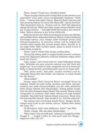 "Benar, Juragan! Tunjuk lurus, kelingking berkait."
     "Tetapi mengapa sekarang baru teringat olehnya akan berkirim surat
sedemikian?" tanya patih, seraya menggelangkan kepalanya. "Nasib
Suria…," katanya pula dalam hatinya. Sekarang Kosim lagi yang jadi
batu penarung baginya! Ya, benar kata Akang tadi," ujarnya kuat-kuat.
"Baik disegerakan kerja itu. Tentang surat itu, lebih baik dipandang
sebagai tak ada saja. Robek atau bakar, jangan sampai diketahui orang
lain. Tunggu sebentar…." Ia bangkit berdiri dari kursinya, lalu masuk ke
dalam. Sejurus antaranya ia pun ke luar duduk pula.
     Keduanya berdiam diri. Patih memandang ke samping, lalu kelihatan
olehnya Raden Kosim datang dari belakang. Pada air mukanya terbayang
kesenangan hatinya, suka, sebagai sudah mendapat sesuatu yang
diharap-harapkannya. Ia tersenyum simpul, naik ke langkah dan
memberi salam kepada Haji Junaedi dengan takzim. Sesudah itu ia
pun tegak berdiri. Patih memberi isyarat, supaya ia duduk di kursi di
antara kedua mereka itu.
     "Kosim," kata R. Atmadi Nata dengan perlahan-lahan.
     "Emang Haji datang sekali ini sengaja hendak menentui rundingan
tempo hari. Bagaimana pikiranmu sekarang? Sudahkah engkau terima
jawab dari ibumu?"
     "Saya, juragan," sahut orang muda itu, antara kedengaran dengan
tiada. "Kebetulan ada saya menerima sepucuk surat dari Garut tadi,
tengah hari." Ia pun minta izin akan mengambil surat itu ke kamarnya.
Ketika ia datang kembali, diserahkannyalah surat itu ke tangan patih.
     "Nah, selesai sudah," kata patih, sesudah membaca surat itu.
"Kehendak Akang Haji telah berlaku dan berkenan. Ia sudah beroleh
izin dari ibunya."
     "Alhamdulillah!"
     Dengan segera Patih menyuruh Kosim memanggil ibunya ke
belakang. Setelah istri patih duduk, demikian pula Kosim, keempat-
empatnya pun mulai memperundingkan cara dan waktu perkawinan
Kosim dengan Fatimah akan dilangsungkan. Tentang perkara tempat,
lama istri patih bertegang-tegang dangan Haji Junaedi. Masing-masing
mengeraskan di rumahnya. Akan tetapi, akhirnya istri patih terpaksa
mengalah. "Apa boleh buat," katanya dengan senyumnya. "Benar, tentu
tak enak bagi Mak Fatimah, kalau beralat di sini. Jadi bila waktunya?"
     Tiga pasang mata memandang kepada Kosim. Dengan kemalu-
maluan orang muda itu pun berkata, ujarnya, "Apabila ibuku datang
dari Garut, Ibu."
     "Di Rancapurut sudah sedia sekaliannya, bukan?" kata Patih.
     "Sudah, Juragan. Bila saja dapat dilangsungkan …."
     "Kalau begitu," kata istri patih pula, "sekarang ini tanggal lima belas.
Tanggal 2….., tanggal 3 bulan di muka jatuh pada hari Minggu -
bagaimana kalau hari ini?"


                                 Kegiatan yang Menumbuhkan Kreativitas     45
 