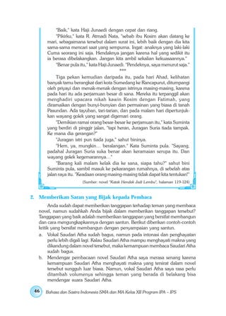 "Baik," kata Haji Junaedi dengan cepat dan riang.
            "Pikirku," kata R. Atmadi Nata, "sebab ibu Kosim akan datang ke
       mari, sebagaimana tersebut dalam surat ini, lebih baik dengan dia kita
       sama-sama mencari saat yang sempurna. Ingat: anaknya yang laki-laki
       Cuma seorang ini saja. Hendaknya jangan karena hal yang sedikit itu
       ia berasa dibelakangkan. Jangan kita ambil sekalian kekuasaannya."
            "Benar pula itu," kata Haji Junaedi. "Pendeknya, saya menurut saja."
                                             ***
            Tiga pekan kemudian daripada itu, pada hari Ahad, kelihatan
       banyak tamu berangkat dari kota Sumedang ke Rancapurut, ditumpangi
       oleh priyayi dan menak-menak dengan istrinya masing-masing, karena
       pada hari itu ada perjamuan besar di sana. Mereka itu terpanggil akan
       menghadiri upacara nikah kawin Kosim dengan Fatimah, yang
       diramaikan dengan bunyi-bunyian dan permainan yang biasa di tanah
       Pasundan. Ada tayuban, tari-tarian, dan pada malam hari dipertunjuk-
       kan wayang golek yang sangat digemari orang.
            "Demikian ramai orang besar-besar ke perjamuan itu," kata Suminta
       yang berdiri di pinggir jalan, "tapi heran, Juragan Suria tiada tampak.
       Ke mana dia gerangan?"
            "Juragan istri pun tiada juga," sahut bininya.
            "Hem, ya, mungkin… beralangan." Kata Suminta pula. "Sayang,
       padahal Juragan Suria suka benar akan keramaian serupa itu. Dan
       wayang golek kegemarannya…"
            "Barang kali malam kelak dia ke sana, siapa tahu?" sahut bini
       Suminta pula, sambil masuk ke pekarangan rumahnya, di sebelah atas
       jalan raya itu. "Keadaan orang masing-masing tidak dapat kita tentukan!"
                         (Sumber: novel "Katak Hendak Jadi Lembu", halaman 119-124)



2. Memberikan Saran yang Bijak kepada Pembaca
         Anda sudah dapat memberikan tanggapan terhadap teman yang membaca
   novel, namun sudahkah Anda bijak dalam memberikan tanggapan tersebut?
   Tanggapan yang baik adalah memberikan tanggapan yang bersifat membangun
   dan cara mengungkapkannya dengan santun. Berikut diberikan contoh-contoh
   kritik yang bersifat membangun dengan penyampaian yang santun.
   a. Vokal Saudari Atha sudah bagus, namun pada intonasi dan penghayatan
         perlu lebih digali lagi. Kalau Saudari Atha mampu menghayati makna yang
         dikandung dalam novel tersebut, maka kemampuan membaca Saudari Atha
         sudah bagus.
   b. Mendengar pembacaan novel Saudari Atha saya merasa senang karena
         kemampuan Saudari Atha menghayati makna yang tersirat dalam novel
         tersebut sungguh luar biasa. Namun, vokal Saudari Atha saya rasa perlu
         ditambah volumenya sehingga teman yang berada di belakang bisa
         mendengar suara Saudari Atha.

 46   Bahasa dan Sastra Indonesia SMA dan MA Kelas XII Program IPA – IPS
 