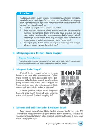 Pelatihan
       Anda sudah diberi materi tentang menanggapi pembacaan penggalan
       novel dan cara menilai pembacaan novel dan memberikan saran yang
       bijak kepada pembaca, agar lebih menguasai materi coba Anda kerjakan
       perintah-perintah di bawah ini!
       1. Buatlah kelompok sesuai kebutuhan Anda!
       2. Tugas tiap-tiap kelompok adalah memilih salah satu rekannya yang
            memiliki keterampilan teknik membaca novel dengan baik dan
            memberikan masukan akan kekurangan dan kelebihannya, setelah
            dirasa siap, silakan teman Anda maju ke depan untuk membuktikan
            kemampuannya untuk membacakan novel Kosim Lagi!
       3. Kelompok yang belum maju, diharapkan mendengarkan dengan
            saksama, sesuai dengan format di atas!



B. Menyampaikan Intisari Buku Biografi
      Tujuan Pembelajaran
      Anda diharapkan mampu mencatat hal-hal yang menarik dari tokoh, menyampai-
      kannya kepada teman, dan mengomentari penyampaian teman.


1. Mengenal Buku Biografi
       Biografi berisi riwayat hidup seseorang,
   biasanya seorang tokoh yang terkenal. Dalam
   buku biografi ini berisi pandangan hidup, per-
   juangan, keberhasilan/prestasi, dan kesulitan
   yang dihadapi sang tokoh. Buku biografi ini
   biasanya ditulis orang lain, sedangkan yang ditulis
                                                                                   Sumber: Sampul buku 100 Tokoh Besar




   sendiri oleh sang tokoh disebut autobiografi.
       Cermati gambar sampul buku kumpulan
   biografi para tokoh terkenal yang mampu
   membentuk sejarah dunia di samping ini!




2. Mencatat Hal-hal Menarik dari Kehidupan Tokoh
       Baca biografi tokoh Galileo Galilei berikut ini yang diambil dari buku 100
   Tokoh Besar yang Membentuk Sejarah Dunia! Sambil membaca, catat hal-hal
   yang menarik dari kehidupan tokoh tersebut! Salin format berikut di buku tugas
   untuk mengerjakannya!

                                        Kegiatan yang Menumbuhkan Kreativitas   47
 