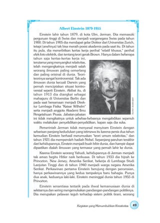 Albert Einstein 1879-1955
     Einstein lahir tahun 1879, di kota Ulm, Jerman. Dia memasuki
perguruan tinggi di Swiss dan menjadi warganegara Swiss pada tahun
1900. Di tahun 1905 dia mendapat gelar Doktor dari Universitas Zurich,
tetapi (anehnya) tak bisa meraih posisi akademis pada saat itu. Di tahun
itu pula, dia menerbitkan kertas kerja perihal "relatif khusus," perihal
efek foto elektrik, dan tentang teori gerak Brown. Hanya dalam beberapa
tahun saja kertas-kertas kerja ini,
terutama yang menyangkut relativitas,
telah mengangkatnya menjadi salah
seorang ilmuwan paling cemerlang
dan paling orisinal di dunia. Teori-
teorinya sangat kontroversial. Tak ada
ilmuwan dunia kecuali Darwin yang
pernah menciptakan situasi kontro-
versial seperti Einstein. Akibat itu, di
tahun 1913 dia diangkat sebagai
mahaguru di Universitas Berlin dan




                                                                       Sumber: Jendela Iptek
pada saat bersamaan menjadi Direk-
tur Lembaga Fisika "Kaisar Wilhelm"
serta menjadi anggota Akademi Ilmu
Pengetahuan Prusia. Jabatan-jabatan
ini tidak mengikatnya untuk sebebas-bebasnya mengabdikan sepenuh
waktu melakukan penyelidikan-penyelidikan, kapan saja dia suka.
     Pemerintah Jerman tidak menyesal menyiram Einstein dengan
sebarisan panjang kedudukan yang istimewa itu karena persis dua tahun
kemudian Einstein berhasil merumuskan "teori umum relativitas," dan
tahun 1921 dia memperoleh hadiah Nobel. Sepanjang paruhan terakhir
dari kehidupannya, Einstein menjadi buah bibir dunia, dan hampir dapat
dipastikan dialah ilmuwan yang termasur yang pernah lahir ke dunia.
    Karena Einstein seorang Yahudi, kehidupannya di Jerman menjadi
tak aman begitu Hitler naik berkuasa. Di tahun 1933 dia hijrah ke
Princeton, New Jersey, Amerika Serikat, bekerja di Lembaga Studi
Lanjutan Tinggi dan di tahun 1940 menjadi warga negara Amerika
Serikat. Perkawinan pertama Einstein berujung dengan perceraian,
hanya perkawinannya yang kedua tampaknya baru bahagia. Punya
dua anak, keduanya laki-laki. Einstein meninggal dunia tahun 1955 di
Princeton.
     Einstein senantiasa tertarik pada ihwal kemanusiaan dunia di
sekitarnya dan sering mengemukakan pandangan-pandangan politiknya.
Dia merupakan pelawan teguh terhadap sistem politik tirani, seorang


                               Kegiatan yang Menumbuhkan Kreativitas            49
 