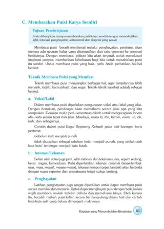 C. Membacakan Puisi Karya Sendiri
       Tujuan Pembelajaran
       Anda diharapkan mampu membacakan puisi karya sendiri dengan memerhatikan
       lafal, intonasi, penghayatan, serta mimik dan ekspresi yang sesuai.

       Membaca puisi berarti menikmati melalui penghayatan, penikmat akan
  merasa ada getaran halus yang disampaikan dari satu generasi ke generasi
  berikutnya. Dengan membaca, pikiran kita akan tergerak untuk menelusuri
  imajinasi penyair, memberikan kebebasan bagi kita untuk menafsirkan puisi
  itu sendiri. Untuk membaca puisi yang baik, perlu Anda perhatikan hal-hal
  berikut.

  Teknik Membaca Puisi yang Memikat
      Teknik membaca puisi menyangkut berbagai hal, agar tampilannya lebih
  menarik, indah, komunikatif, dan segar. Teknik-teknik tersebut adalah sebagai
  berikut.

  a. Vokal/Lafal
      Dalam membaca puisi diperlukan pengucapan vokal atau lafal yang jelas.
  Dengan demikian, pendengar akan memahami secara jelas apa yang kita
  sampaikan. Gerakan mulut perlu senantiasa dilatih untuk mengucapkan fonem
  atau kata secara tepat dan jelas. Misalnya, suara ta, tha, hemm, emm, uh, oh,
  huh, dan sebagainya.
      Contoh dalam puisi Bagai Sepotong Kekasih pada bait keempat baris
  pertama:
        Sebelum kota menjadi punah
      tidak diucapkan sebagai sebelum kota’ menjadi punah, yang seolah-olah
  kata kota’ terdengar menjadi kata kotak.

  b. Intonasi/Tekanan
      Selain olah vokal juga perlu olah intonasi dan tekanan suara, seperti sedang,
  berat, ringan, kemerduan. Perlu diperhatikan tekanan dinamik (keras-lembut:
  mas, mass, masss!, massss-masss), tekanan tempo (cepat-lambat) akan berbeda
  dengan suara reporter dan pranatacara tetapi cukup lantang.

  c.    Penghayatan
       Latihan penghayatan juga sangat diperlukan untuk dapat membaca puisi
  secara memikat dan menarik. Untuk dapat menghayati puisi dengan baik, kalian
  wajib membaca naskah terlebih dahulu dan memahami isinya. Oleh karena
  itu, bacalah naskah puisi kalian secara berulang-ulang dalam hati dan carilah
  kata-kata sulit yang belum dimengerti maknanya.

                                      Kegiatan yang Menumbuhkan Kreativitas   51
 