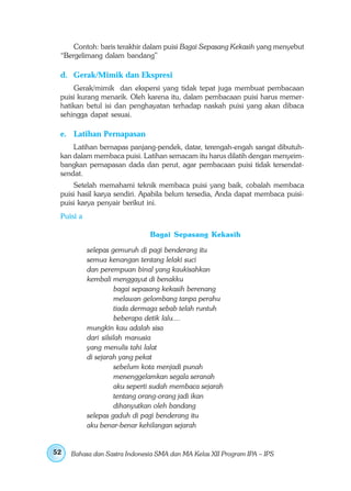 Contoh: baris terakhir dalam puisi Bagai Sepasang Kekasih yang menyebut
 “Bergelimang dalam bandang”

 d. Gerak/Mimik dan Ekspresi
     Gerak/mimik dan ekspersi yang tidak tepat juga membuat pembacaan
 puisi kurang menarik. Oleh karena itu, dalam pembacaan puisi harus memer-
 hatikan betul isi dan penghayatan terhadap naskah puisi yang akan dibaca
 sehingga dapat sesuai.

 e. Latihan Pernapasan
     Latihan bernapas panjang-pendek, datar, terengah-engah sangat dibutuh-
 kan dalam membaca puisi. Latihan semacam itu harus dilatih dengan menyeim-
 bangkan pernapasan dada dan perut, agar pembacaan puisi tidak tersendat-
 sendat.
     Setelah memahami teknik membaca puisi yang baik, cobalah membaca
 puisi hasil karya sendiri. Apabila belum tersedia, Anda dapat membaca puisi-
 puisi karya penyair berikut ini.
 Puisi a

                              Bagai Sepasang Kekasih

           selepas gemuruh di pagi benderang itu
           semua kenangan tentang lelaki suci
           dan perempuan binal yang kaukisahkan
           kembali menggayut di benakku
                     bagai sepasang kekasih berenang
                     melawan gelombang tanpa perahu
                     tiada dermaga sebab telah runtuh
                     beberapa detik lalu....
           mungkin kau adalah sisa
           dari silsilah manusia
           yang menulis tahi lalat
           di sejarah yang pekat
                     sebelum kota menjadi punah
                     menenggelamkan segala seranah
                     aku seperti sudah membaca sejarah
                     tentang orang-orang jadi ikan
                     dihanyutkan oleh bandang
           selepas gaduh di pagi benderang itu
           aku benar-benar kehilangan sejarah


52   Bahasa dan Sastra Indonesia SMA dan MA Kelas XII Program IPA – IPS
 