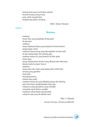 tentang kota yang memendam sejarah
          kecuali tentang orang-orang
          yang telah menjadi ikan
          bergelimang dalam bandang

                                          (Oleh: Isbedy Stiawan)

Puisi b

                                      Mestinya

          mestinya
          hanya ikan yang tergeletak di atas pasir
          di atas batu
          mestinya
          hanya kepiting kelapa yang bergerak di lensa kamera
          sayap-sayap camar
          mestinya hanya kecap yang ditumpahkan di atas kuah
          di atas udang bakar dan denting gitar
          mestinya hanya bir yang berbuih di bibir gelas
          hanya sagu
          hanya batang keras berduri yang dibacok dan dicincang
          dipukul-pukul sampai hancur
          mestinya
          hanya azan dan angin yang datang dari bukit-bukit
          lonceng yang gembira
          buah pala
          keranjang bambu
          ranting kayu putih
          mestinya hanya dia yang dibabat parang dan disuling
          agar harumnya menghangatkan lagu-lagu
          mestinya cukup gamalama yang meledak
          menyebar api di kebun cengkih
          mestinya cukup langit yang berasap
          cukup itu saja yang di sebelah sana

                                                        Oleh: F. Rahardi
                                   (Sumber: Kompas, 20 Februari 2006:20)




                                   Kegiatan yang Menumbuhkan Kreativitas   53
 
