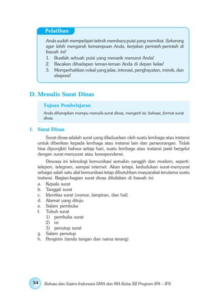 Pelatihan
       Anda sudah mempelajari teknik membaca puisi yang memikat. Sekarang
       agar lebih mengarah kemampuan Anda, kerjakan perintah-perintah di
       bawah ini!
       1. Buatlah sebuah puisi yang menarik menurut Anda!
       2. Bacakan dihadapan teman-teman Anda di depan kelas!
       3. Memperhatikan vokal yang jelas, intonasi, penghayatan, mimik, dan
           ekspresi!



D. Menulis Surat Dinas
      Tujuan Pembelajaran
      Anda diharapkan mampu menulis surat dinas, mengerti isi; bahasa; format surat
      dinas.

1. Surat Dinas
       Surat dinas adalah surat yang dikeluarkan oleh suatu lembaga atau instansi
   untuk diberikan kepada lembaga atau instansi lain dan perseorangan. Tidak
   bisa dipungkiri bahwa setiap hari, suatu lembaga atau instansi pasti bergelut
   dengan surat-menyurat atau korespondensi.
        Dewasa ini teknologi komunikasi semakin canggih dan modern, seperti:
   telepon, telegram, sampai internet. Akan tetapi, kedudukan surat-menyurat
   sebagai salah satu alat komunikasi tetap dibutuhkan masyarakat terutama suatu
   instansi. Bagian-bagian surat dinas dituliskan di bawah ini.
   a. Kepala surat
   b. Tanggal surat
   c. Identitas surat (nomor, lampiran, dan hal)
   d. Alamat yang dituju
   e. Salam pembuka
   f. Tubuh surat
        1) pembuka surat
        2) isi
        3) penutup surat
   g. Salam penutup
   h. Pengirim (tanda tangan dan nama terang)




 54   Bahasa dan Sastra Indonesia SMA dan MA Kelas XII Program IPA – IPS
 