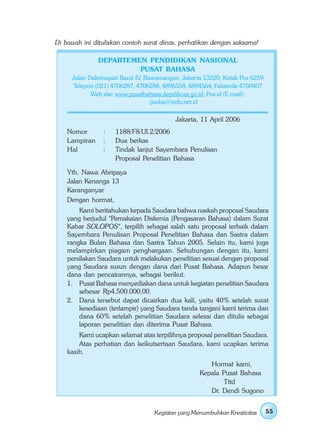 Di bawah ini dituliskan contoh surat dinas, perhatikan dengan saksama!

               DEPARTEMEN PENDIDIKAN NASIONAL
                        PUSAT BAHASA
     Jalan Daksinapati Barat IV, Rawamangun, Jakarta 13220, Kotak Pos 6259
     Telepon (021) 4706287, 4706288, 4896558, 4894564; Faksimile 4750407
            Web site: www.pusatbahasa.depdiknas.go.id; Pos-el (E-mail):
                                   pusba@indo.net.id

                                          Jakarta, 11 April 2006
    Nomor       :   1188/F8/UI.2/2006
    Lampiran    :   Dua berkas
    Hal         :   Tindak lanjut Sayembara Penulisan
                    Proposal Penelitian Bahasa

    Yth. Nawa Abripaya
    Jalan Kenanga 13
    Karanganyar
    Dengan hormat,
        Kami beritahukan kepada Saudara bahwa naskah proposal Saudara
    yang berjudul "Pemakaian Disfemia (Pengasaran Bahasa) dalam Surat
    Kabar SOLOPOS", terpilih sebagai salah satu proposal terbaik dalam
    Sayembara Penulisan Proposal Penelitian Bahasa dan Sastra dalam
    rangka Bulan Bahasa dan Sastra Tahun 2005. Selain itu, kami juga
    melampirkan piagam penghargaan. Sehubungan dengan itu, kami
    persilakan Saudara untuk melakukan penelitian sesuai dengan proposal
    yang Saudara susun dengan dana dari Pusat Bahasa. Adapun besar
    dana dan pencairannya, sebagai berikut.
    1. Pusat Bahasa menyediakan dana untuk kegiatan penelitian Saudara
        sebesar Rp4.500.000,00.
    2. Dana tersebut dapat dicairkan dua kali, yaitu 40% setelah surat
        kesediaan (terlampir) yang Saudara tanda tangani kami terima dan
        dana 60% setelah penelitian Saudara selesai dan ditulis sebagai
        laporan penelitian dan diterima Pusat Bahasa.
        Kami ucapkan selamat atas terpilihnya proposal penelitian Saudara.
        Atas perhatian dan keikutsertaan Saudara, kami ucapkan terima
    kasih.
                                                     Hormat kami,
                                                  Kepala Pusat Bahasa
                                                         Tttd
                                                     Dr. Dendi Sugono


                                  Kegiatan yang Menumbuhkan Kreativitas      55
 