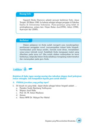 Ruang Info

             Sapardi Djoko Damono adalah penyair kelahiran Solo, Jawa
         Tengah, 20 Maret 1940. Ia bekerja sebagai sebagai pengajar di Fakultas
         Sastra di Universitas Indonesia. Puisi-puisinya yang telah di
         antologikannya, antara lain: Hujan Bulan Juni(1994), Arloji (1998),
         Ayat-ayat Api (2000),




         Refleksi
             Dalam pelajaran ini Anda sudah mengerti cara mendengarkan
         pembacaan penggalan novel, menyampaikan intisari buku biografi,
         membacakan puisi karya sendiri, menulis surat dinas, menjelaskan
         unsur-unsur intrinsik novel. Sudahkah Anda menguasai materi yang
         diberikan pada tema ini? Jika sudah silakan melanjutkan ke tema
         berikutnya, tetapi jika belum Anda sebaiknya mengulang materi tersebut
         dan menanyakan pada guru Anda.




Kerjakan di buku tugas masing-masing dan tukarkan dengan hasil pekerjaan
teman sebangku, lalu kumpulkan kepada guru untuk dinilai!
A. Pilihlah jawaban yang paling tepat!
1. Di   bawah ini yang tidak dapat ditulis sebagai bahan biografi adalah ....
   a.    Presiden Susilo Bambang Yudhoyono
   b.    Wapres Jusuf Kalla
   c.    Prof. Dr. M. Anton Moeliono
   d.    Arman
   e.    Ketua MPR Dr. Hidayat Nur Wahid




                                       Kegiatan yang Menumbuhkan Kreativitas    59
 