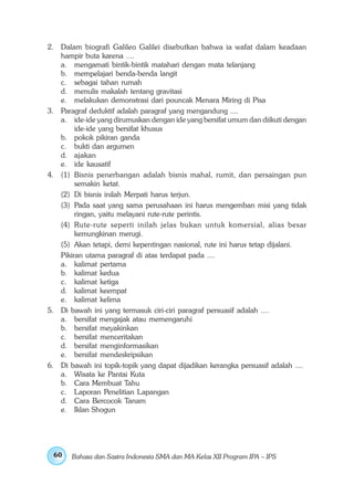 2. Dalam biografi Galileo Galilei disebutkan bahwa ia wafat dalam keadaan
   hampir buta karena ....
   a. mengamati bintik-bintik matahari dengan mata telanjang
   b. mempelajari benda-benda langit
   c. sebagai tahan rumah
   d. menulis makalah tentang gravitasi
   e. melakukan demonstrasi dari pouncak Menara Miring di Pisa
3. Paragraf deduktif adalah paragraf yang mengandung ....
   a. ide-ide yang dirumuskan dengan ide yang bersifat umum dan diikuti dengan
        ide-ide yang bersifat khusus
   b. pokok pikiran ganda
   c. bukti dan argumen
   d. ajakan
   e. ide kausatif
4. (1) Bisnis penerbangan adalah bisnis mahal, rumit, dan persaingan pun
        semakin ketat.
   (2) Di bisnis inilah Merpati harus terjun.
   (3) Pada saat yang sama perusahaan ini harus mengemban misi yang tidak
        ringan, yaitu melayani rute-rute perintis.
   (4) Rute-rute seperti inilah jelas bukan untuk komersial, alias besar
        kemungkinan merugi.
   (5) Akan tetapi, demi kepentingan nasional, rute ini harus tetap dijalani.
   Pikiran utama paragraf di atas terdapat pada ....
   a. kalimat pertama
   b. kalimat kedua
   c. kalimat ketiga
   d. kalimat keempat
   e. kalimat kelima
5. Di bawah ini yang termasuk ciri-ciri paragraf persuasif adalah ....
   a. bersifat mengajak atau memengaruhi
   b. bersifat meyakinkan
   c. bersifat menceritakan
   d. bersifat menginformasikan
   e. bersifat mendeskripsikan
6. Di bawah ini topik-topik yang dapat dijadikan kerangka persuasif adalah ....
   a. Wisata ke Pantai Kuta
   b. Cara Membuat Tahu
   c. Laporan Penelitian Lapangan
   d. Cara Bercocok Tanam
   e. Iklan Shogun




 60    Bahasa dan Sastra Indonesia SMA dan MA Kelas XII Program IPA – IPS
 