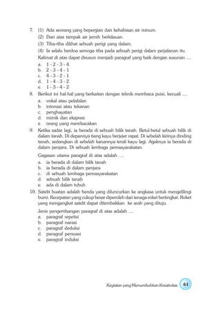 7. (1) Ada seorang yang bepergian dan kehabisan air minum.
   (2) Dari atas tampak air jernih berkilauan.
   (3) Tiba-tiba dilihat sebuah perigi yang dalam.
   (4) Ia selalu berdoa semoga tiba pada sebuah perigi dalam perjalanan itu.
   Kalimat di atas dapat disusun menjadi paragraf yang baik dengan susunan ....
   a. 1 - 2 - 3 - 4
   b. 2 - 3 - 4 - 1
   c. 4 - 3 - 2 - 1
   d. 1 - 4 - 3 - 2
   e. 1 - 3 - 4 - 2
8. Berikut ini hal-hal yang berkaitan dengan teknik membaca puisi, kecuali ....
   a. vokal atau pelafalan
   b. intonasi atau tekanan
   c. penghayatan
   d. mimik dan ekspresi
   e. orang yang membacakan
9. Ketika sadar lagi, ia berada di sebuah bilik tanah. Betul-betul sebuah bilik di
   dalam tanah. Di depannya tiang kayu berjejer rapat. Di sebelah kirinya dinding
   tanah, sedangkan di sebelah kanannya terali kayu lagi. Agaknya ia berada di
   dalam penjara. Di sebuah lembaga pemasyarakatan.
    Gagasan utama paragraf di atas adalah ....
    a. ia berada di dalam bilik tanah
    b. ia berada di dalam penjara
    c. di sebuah lembaga pemasyarakatan
    d. sebuah bilik tanah
    e. ada di dalam tubuh
10. Satelit buatan adalah benda yang diluncurkan ke angkasa untuk mengelilingi
    bumi. Kecepatan yang cukup besar diperoleh dari tenaga roket bertingkat. Roket
    yang mengangkat satelit dapat ditembakkan ke arah yang dituju.
    Jenis pengembangan paragraf di atas adalah ....
    a. paragraf repetisi
    b. paragraf narasi
    c. paragraf deduksi
    d. paragraf persuasi
    e. paragraf induksi




                                       Kegiatan yang Menumbuhkan Kreativitas   61
 