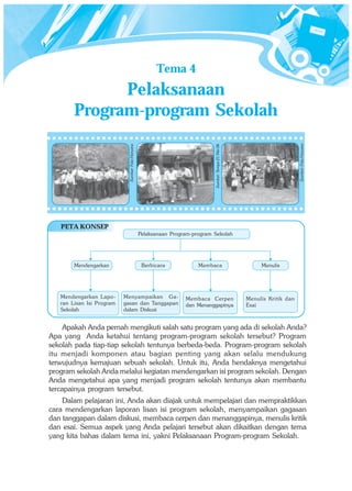 Tema 4
              Pelaksanaan
        Program-program Sekolah




                                                                                                                              Sumber: Foto Haryana
                                                                               Sumber: Tempo 21 Mei 06
                            Sumber: Foto Haryana




   PETA KONSEP
                                                   Pelaksanaan Program-program Sekolah




        Mendengarkan                                Berbicara            Membaca                              Menulis




   Mendengarkan Lapo-      Menyampaikan Ga-                         Membaca Cerpen                       Menulis Kritik dan
   ran Lisan Isi Program   gasan dan Tanggapan                      dan Menanggapinya                    Esai
   Sekolah                 dalam Diskusi


     Apakah Anda pernah mengikuti salah satu program yang ada di sekolah Anda?
Apa yang Anda ketahui tentang program-program sekolah tersebut? Program
sekolah pada tiap-tiap sekolah tentunya berbeda-beda. Program-program sekolah
itu menjadi komponen atau bagian penting yang akan selalu mendukung
terwujudnya kemajuan sebuah sekolah. Untuk itu, Anda hendaknya mengetahui
program sekolah Anda melalui kegiatan mendengarkan isi program sekolah. Dengan
Anda mengetahui apa yang menjadi program sekolah tentunya akan membantu
tercapainya program tersebut.
    Dalam pelajaran ini, Anda akan diajak untuk mempelajari dan mempraktikkan
cara mendengarkan laporan lisan isi program sekolah, menyampaikan gagasan
dan tanggapan dalam diskusi, membaca cerpen dan menanggapinya, menulis kritik
dan esai. Semua aspek yang Anda pelajari tersebut akan dikaitkan dengan tema
yang kita bahas dalam tema ini, yakni Pelaksanaan Program-program Sekolah.
 