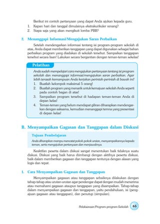 Berikut ini contoh pertanyaan yang dapat Anda ajukan kepada guru.
   1. Kapan hari dan tanggal dimulainya ekstrakurikuler renang?
   2. Siapa saja yang akan mengikuti lomba PBB?

2. Menanggapi Informasi/Mengajukan Saran Perbaikan
        Setelah mendengarkan informasi tentang isi program-program sekolah di
   atas, Anda dapat memberikan tanggapan yang dapat digunakan sebagai bahan
   perbaikan program yang diadakan di sekolah tersebut. Sampaikan tanggapan
   tersebut secara lisan! Lakukan secara bergantian dengan teman-teman sekelas!

      Pelatihan
       Anda sudah mempelajari cara mengajukan pertanyaan tentang isi program
       sekolah dan menanggapi informasi/mengajukan saran perbaikan. Agar
       lebih terasah kemampuan Anda kerjakan perintah-perintah di bawah ini!
       1. Buatlah kelompok maksimal 5 orang!
       2. Buatlah program yang menarik untuk kemajuan sekolah Anda seperti
            pada contoh bagan di atas!
       3. Sampaikan program tersebut di hadapan teman-teman Anda di
            depan kelas!
       4. Teman-teman yang belum mendapat giliran diharapkan mendengar-
            kan dengan saksama, kemudian menanggapi temna yang presentasi
            di depan kelas!



B. Menyampaikan Gagasan dan Tanggapan dalam Diskusi
     Tujuan Pembelajaran
     Anda diharapkan mampu mencatat pokok-pokok uraian, menyampaikannya kepada
     teman, serta mengajukan pertanyaan dan menjawabnya.

        Keaktifan peserta dalam diskusi sangat menentukan baik tidaknya suatu
   diskusi. Diskusi yang baik harus diimbangi dengan aktifnya peserta diskusi,
   baik dalam memberikan gagasan dan tanggapan tentunya dengan alasan yang
   logis dan tepat.

1. Cara Menyampaikan Gagasan dan Tanggapan
       Menyampaikan gagasan atau tanggapan sebaiknya dilakukan dengan
   tahap-tahap atau urutan-urutan agar pendengar dapat dengan mudah menerima
   atau memahami gagasan ataupun tanggapan yang disampaikan. Tahap-tahap
   dalam menyampaikan gagasan dan tanggapan, yaitu pendahuluan, isi (peng-
   ajuan gagasan atau tanggapan), dan penutup (simpulan).


                                      Pelaksanaan Program-program Sekolah   65
 
