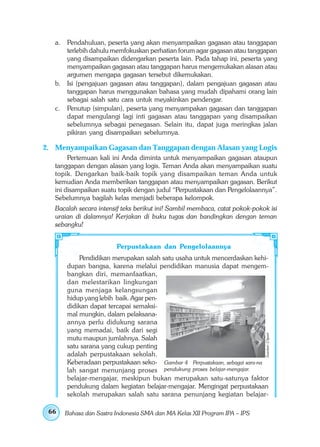 a. Pendahuluan, peserta yang akan menyampaikan gagasan atau tanggapan
      terlebih dahulu memfokuskan perhatian forum agar gagasan atau tanggapan
      yang disampaikan didengarkan peserta lain. Pada tahap ini, peserta yang
      menyampaikan gagasan atau tanggapan harus mengemukakan alasan atau
      argumen mengapa gagasan tersebut dikemukakan.
   b. Isi (pengajuan gagasan atau tanggapan), dalam pengajuan gagasan atau
      tanggapan harus menggunakan bahasa yang mudah dipahami orang lain
      sebagai salah satu cara untuk meyakinkan pendengar.
   c. Penutup (simpulan), peserta yang menyampakan gagasan dan tanggapan
      dapat mengulangi lagi inti gagasan atau tanggapan yang disampaikan
      sebelumnya sebagai penegasan. Selain itu, dapat juga meringkas jalan
      pikiran yang disampaikan sebelumnya.

2. Menyampaikan Gagasan dan Tanggapan dengan Alasan yang Logis
        Pertemuan kali ini Anda diminta untuk menyampaikan gagasan ataupun
   tanggapan dengan alasan yang logis. Teman Anda akan menyampaikan suatu
   topik. Dengarkan baik-baik topik yang disampaikan teman Anda untuk
   kemudian Anda memberikan tanggapan atau menyampaikan gagasan. Berikut
   ini disampaikan suatu topik dengan judul “Perpustakaan dan Pengelolaannya”.
   Sebelumnya bagilah kelas menjadi beberapa kelompok.
   Bacalah secara intensif teks berikut ini! Sambil membaca, catat pokok-pokok isi
   uraian di dalamnya! Kerjakan di buku tugas dan bandingkan dengan teman
   sebangku!


                        Perpustakaan dan Pengelolaannya
           Pendidikan merupakan salah satu usaha untuk mencerdaskan kehi-
       dupan bangsa, karena melalui pendidikan manusia dapat mengem-
       bangkan diri, memanfaatkan,
       dan melestarikan lingkungan
       guna menjaga kelangsungan
       hidup yang lebih baik. Agar pen-
       didikan dapat tercapai semaksi-
       mal mungkin, dalam pelaksana-
       annya perlu didukung sarana
       yang memadai, baik dari segi
                                                                             Sumber: Clipart




       mutu maupun jumlahnya. Salah
       satu sarana yang cukup penting
       adalah perpustakaan sekolah.
       Keberadaan perpustakaan seko- Gambar 4 Perpustakaan, sebagai sara-na
       lah sangat menunjang proses pendukung proses belajar-mengajar.
       belajar-mengajar, meskipun bukan merupakan satu-satunya faktor
       pendukung dalam kegiatan belajar-mengajar. Mengingat perpustakaan
       sekolah merupakan salah satu sarana penunjang kegiatan belajar-

 66   Bahasa dan Sastra Indonesia SMA dan MA Kelas XII Program IPA – IPS
 