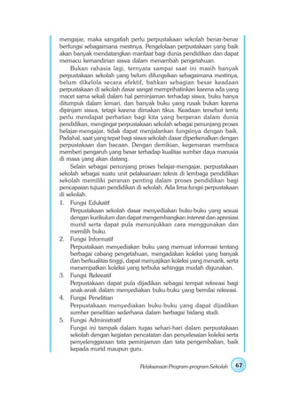 mengajar, maka sangatlah perlu perpustakaan sekolah benar-benar
berfungsi sebagaimana mestinya. Pengelolaan perpustakaan yang baik
akan banyak mendatangkan manfaat bagi dunia pendidikan dan dapat
memacu kemandirian siswa dalam menambah pengetahuan.
     Bukan rahasia lagi, ternyata sampai saat ini masih banyak
perpustakaan sekolah yang belum difungsikan sebagaimana mestinya,
belum dikelola secara efektif, bahkan sebagian besar keadaan
perpustakaan di sekolah dasar sangat memprihatinkan karena ada yang
macet sama sekali dalam hal peminjaman terhadap siswa, buku hanya
ditumpuk dalam lemari, dan banyak buku yang rusak bukan karena
dipinjam siswa, tetapi karena dimakan tikus. Keadaan tersebut tentu
perlu mendapat perhatian bagi kita yang berperan dalam dunia
pendidikan, mengingat perpustakaan sekolah sebagai penunjang proses
belajar-mengajar, tidak dapat menjalankan fungsinya dengan baik.
Padahal, saat yang tepat bagi siswa sekolah dasar diperkenalkan dengan
perpustakaan dan bacaan. Dengan demikian, kegemaran membaca
memberi pengaruh yang besar terhadap kualitas sumber daya manusia
di masa yang akan datang.
     Selain sebagai penunjang proses belajar-mengajar, perpustakaan
sekolah sebagai suatu unit pelaksanaan teknis di lembaga pendidikan
sekolah memiliki peranan penting dalam proses pendidikan bagi
pencapaian tujuan pendidikan di sekolah. Ada lima fungsi perpustakaan
di sekolah.
1. Fungsi Edukatif
     Perpustakaan sekolah dasar menyediakan buku-buku yang sesuai
     dengan kurikulum dan dapat mengembangkan interest dan apresiasi
     murid serta dapat pula menunjukkan cara menggunakan dan
     memilih buku.
2. Fungsi Informatif
     Perpustakaan menyediakan buku yang memuat informasi tentang
     berbagai cabang pengetahuan, mengadakan koleksi yang banyak
     dan berkualitas tinggi, dapat menyajikan koleksi yang menarik, serta
     menempatkan koleksi yang terbuka sehingga mudah digunakan.
3. Fungsi Rekreatif
     Perpustakaan dapat pula dijadikan sebagai tempat rekreasi bagi
     anak-anak dalam menyediakan buku-buku yang bernilai rekreasi.
4. Fungsi Penelitian
     Perpustakaan menyediakan buku-buku yang dapat dijadikan
     sumber penelitian sederhana dalam berbagai bidang studi.
5. Fungsi Administratif
     Fungsi ini tampak dalam tugas sehari-hari dalam perpustakaan
     sekolah dengan kegiatan pencatatan dan penyelesaian koleksi serta
     penyelenggaraan tata peminjaman dan tata pengembalian, baik
     kepada murid maupun guru.

                                Pelaksanaan Program-program Sekolah    67
 