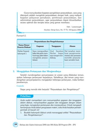 Guna menyukseskan kegiatan pengelolaan perpustakaan, cara yang
          ditempuh adalah mengelola perpustakaan dengan baik, yang meliputi
          kegiatan pelayanan pemakaian, pembinaan perpustakaan, dan
          administrasi perpustakaan, agar perpustakaan dapat dimanfaatkan
          secara optimal dan tercipta siswa yang gemar membaca.

                                                                                          Oleh : Lestariningsih
                                                   (Sumber: Derap Guru, No. 77 Th. VII-Agustus 2006)


   Format 4.1

                                  Perpustakaan dan Pengelolaannya
       Nama Siswa/
                                      Gagasan                  Tanggapan                       Alasan
      Peserta Diskusi

      Herlan Supanji           Saya mengusulkan              Usul Saudara             Hal tersebut mem-
      kelompok 1               kalau kita perlu mem-         Herlan bagus             buat penginventa-
                               buat regu piket dalam         saya sangat men-         risasian dan perasaan
                               mengelola perpus-             dukung                   memiliki perpusta-
                               takaan                                                 kaan semakin kuat.
      ……………........ …………...............                      ……………......              .…………….........…
      ........................ ...........................   ......................   ..............................


3. Mengajukan Pertanyaan dan Menjawabnya
       Setelah mendengarkan penyampaian isi uraian yang dilakukan teman,
   ajukan beberapa pertanyaan kepadanya. Sebaliknya, jika teman yang men-
   dengarkan penyampaianmu mengajukan beberapa pertanyaan, maka berikan
   jawabannya.
   Contoh:
          Siapa yang menulis teks berjudul “Perpustakaan dan Pengelolanya?”


          Pelatihan
          Anda sudah mempelajari cara menyampaikan gagasan dan tanggapan
          dalam diskusi, menyampaikan gagasan dan tanggapan dengan alasan
          yang logis, mengajukan pertanyaan dan menjawabnya. Untuk mengasah
          kemampuan Anda dalam penguasaan materi, coba Anda kerjakan peintah-
          perintah di bawah ini!
          1. Buatlah kelompok diskusi untuk menanggapi artikel “Perpustakaan
              dan Pengelolaannya”!



 68      Bahasa dan Sastra Indonesia SMA dan MA Kelas XII Program IPA – IPS
 